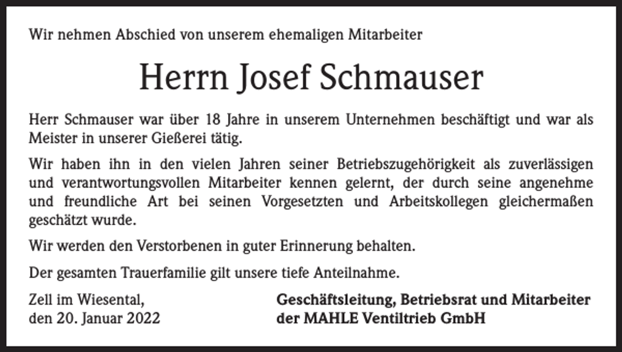 <p>Wir nehmen<br />nehmen Abschied<br />Abschiedvon<br />vonunserer<br />unserem<br />ehemaligen<br />ehemaligen<br />Mitarbeiterin<br />Mitarbeiter</p><p>Herrn<br />Josef<br />Schmauser<br />Frau<br />Gerda<br />Schnekenburger<br />Herr<br />Schmauser warwar<br />über<br />18 22<br />Jahre<br />ininunserem<br />beschäftigt Sie<br />undwar<br />warviele<br />als<br />Frau Schnekenburger<br />über<br />Jahre<br />unseremUnternehmen<br />Unternehmen beschäftigt.<br />Meister<br />unserer Gießerei<br />tätig. im Labor tätig.<br />Jahre als in<br />kaufmännische<br />Angestellte<br />Wir haben<br />haben sie<br />ihnin in<br />vielen<br />Jahren<br />Betriebszugehörigkeit<br />zuverlässigen<br />denden<br />vielen<br />Jahren<br />ihrerseiner<br />Betriebszugehörigkeit<br />als eineals<br />zuverlässige<br />und<br />und<br />verantwortungsvollen<br />Mitarbeiter<br />seine angenehme<br />verantwortungsvolle<br />Mitarbeiterin<br />kennenkennen<br />gelernt, gelernt,<br />die durchder<br />ihredurch<br />angenehme<br />und freundund<br />freundliche<br />Art bei seinen<br />Vorgesetzten und<br />Arbeitskollegen<br />gleichermaßen<br />liche Art<br />bei ihren Vorgesetzten<br />und Arbeitskollegen<br />gleichermaßen<br />geschätzt<br />wurde.<br />geschätzt wurde.<br />Wir werden die Verstorbene in guter Erinnerung behalten.<br />Wir werden den Verstorbenen in guter Erinnerung behalten.<br />Der gesamten Trauerfamilie gilt unsere tiefe Anteilnahme.<br />Der gesamten Trauerfamilie gilt unsere tiefe Anteilnahme.<br />Zell<br />Geschäftsleitung,<br />Zell im<br />im Wiesental,<br />Wiesental,<br />Geschäftsleitung,Betriebsrat<br />Betriebsratund<br />undMitarbeiter<br />Mitarbeiter<br />den<br />15.<br />Dezember<br />2021</p><p>der<br />MAHLE<br />Ventiltrieb<br />GmbH<br />den 20. Januar 2022<br />der MAHLE Ventiltrieb GmbH</p>