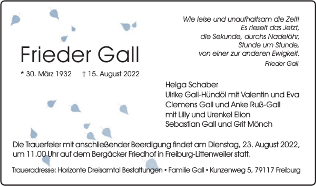 <p>Frieder Gall<br />* 30. März 1932</p><p>Wie leise und unaufhaltsam die Zeit!<br />Es rieselt das Jetzt,<br />die Sekunde, durchs Nadelöhr,<br />Stunde um Stunde,<br />von einer zur anderen Ewigkeit.<br />Frieder Gall</p><p>† 15. August 2022</p><p>Helga Schaber<br />Ulrike Gall-Hündöl mit Valentin und Eva<br />Clemens Gall und Anke Ruß-Gall<br />mit Lilly und Urenkel Elion<br />Sebastian Gall und Grit Mönch<br />Die Trauerfeier mit anschließender Beerdigung findet am Dienstag, 23. August 2022,<br />um 11.00 Uhr auf dem Bergäcker Friedhof in Freiburg-Littenweiler statt.<br />Traueradresse: Horizonte Dreisamtal Bestattungen • Familie Gall • Kunzenweg 5, 79117 Freiburg</p>