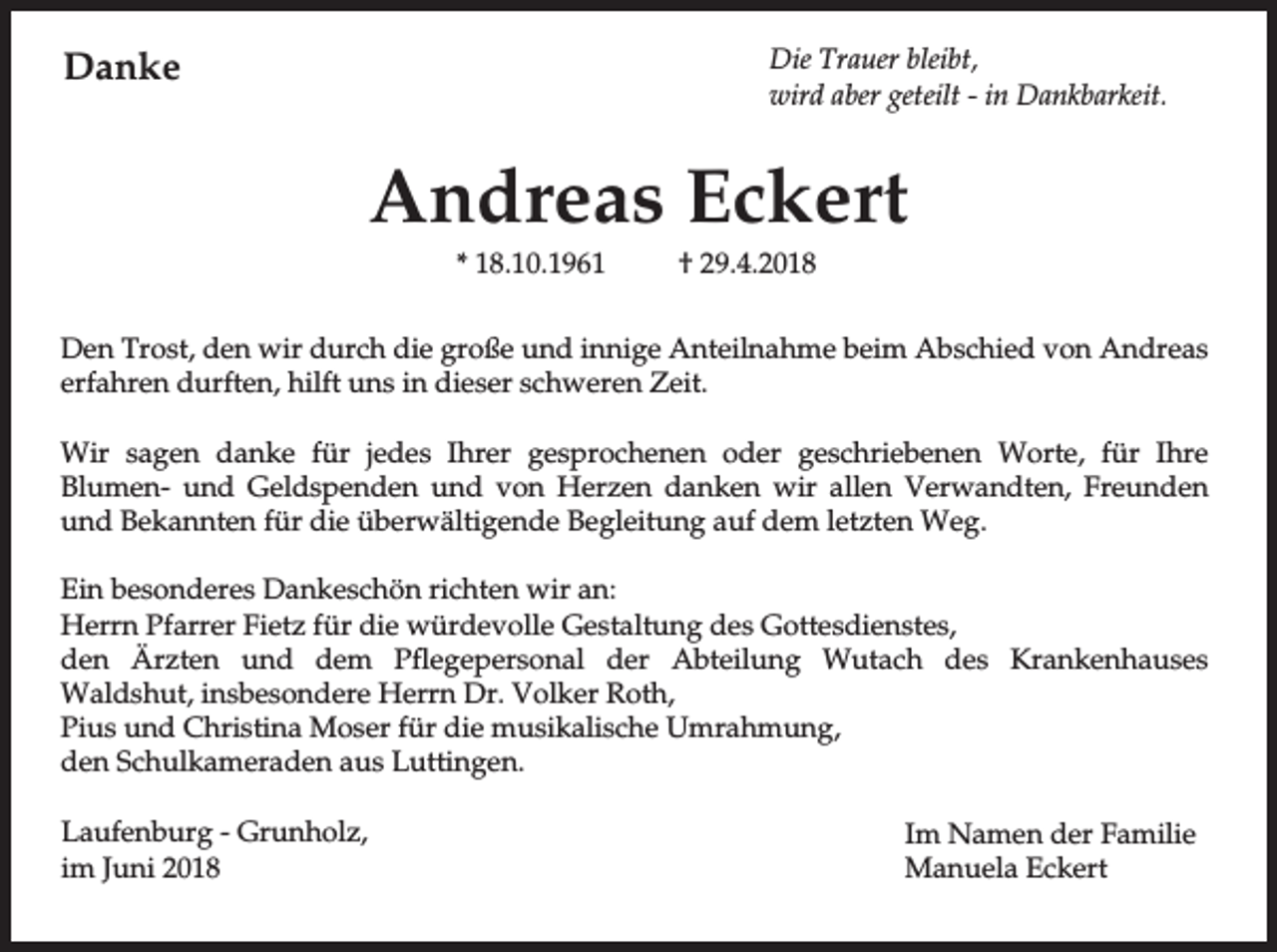 <p>Danke</p><p>Die Trauer bleibt,<br />wird aber geteilt - in Dankbarkeit.</p><p>Andreas Eckert<br />* 18.10.1961</p><p>† 29.4.2018</p><p>Den Trost, den wir durch die große und innige Anteilnahme beim Abschied von Andreas<br />erfahren durften, hilft uns in dieser schweren Zeit.<br />Wir sagen danke für jedes Ihrer gesprochenen oder geschriebenen Worte, für Ihre<br />Blumen- und Geldspenden und von Herzen danken wir allen Verwandten, Freunden<br />und Bekannten für die überwältigende Begleitung auf dem letzten Weg.<br />Ein besonderes Dankeschön richten wir an:<br />Herrn Pfarrer Fietz für die würdevolle Gestaltung des Gottesdienstes,<br />den Ärzten und dem Pflegepersonal der Abteilung Wutach des Krankenhauses<br />Waldshut, insbesondere Herrn Dr. Volker Roth,<br />Pius und Christina Moser für die musikalische Umrahmung,<br />den Schulkameraden aus Luttingen.<br />Laufenburg - Grunholz,<br />im Juni 2018</p><p>Im Namen der Familie<br />Manuela Eckert</p>