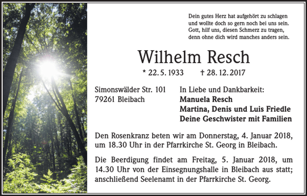 <p>Dein gutes Herz hat aufgehört zu schlagen<br />und wollte doch so gern noch bei uns sein.<br />Gott, hilf uns, diesen Schmerz zu tragen,<br />denn ohne dich wird manches anders sein.</p><p>Wilhelm Resch<br />* 22. 5. 1933 † 28. 12. 2017</p><p>Simonswälder Str. 101 In Liebe und Dankbarkeit:<br />79261 Bleibach Manuela Resch<br />Martina, Denis und Luis Friedle<br />Deine Geschwister mit Familien<br />Den Rosenkranz beten wir am Donnerstag, 4. Januar 2018,<br />um 18.30 Uhr in der Pfarrkirche St. Georg in Bleibach.<br />Die Beerdigung findet am Freitag, 5. Januar 2018, um<br />14.30 Uhr von der Einsegnungshalle in Bleibach aus statt;<br />anschließend Seelenamt in der Pfarrkirche St. Georg.</p>