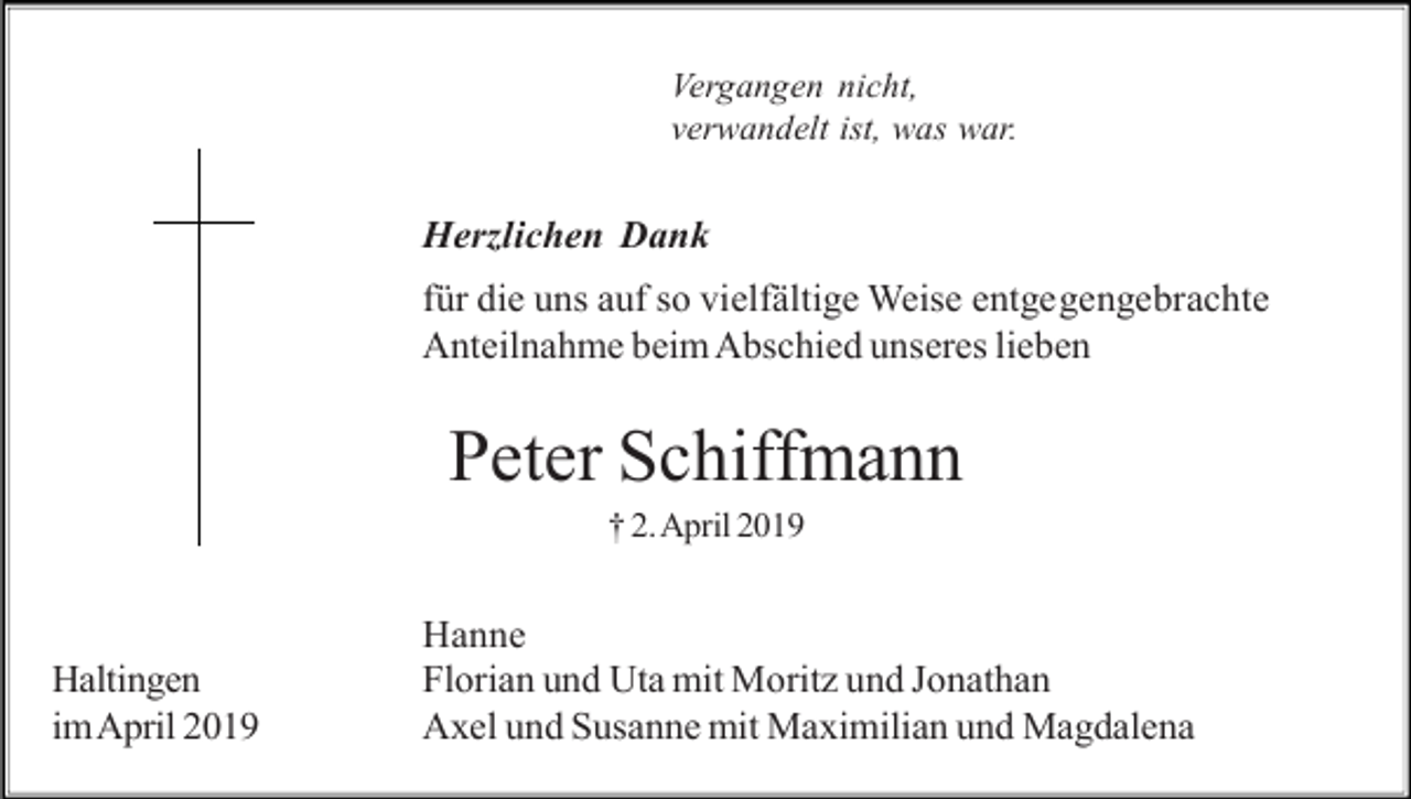 <p>Vergangen nicht,<br />verwandelt ist, was war.</p><p>Herzlichen Dank<br />für die uns auf so vielfältige Weise entgegengebrachte<br />Anteilnahme beim Abschied unseres lieben</p><p>Peter Schiffmann<br />† 2. April 2019</p><p>Haltingen<br />im April 2019</p><p>Hanne<br />Florian und Uta mit Moritz und Jonathan<br />Axel und Susanne mit Maximilian und Magdalena</p>