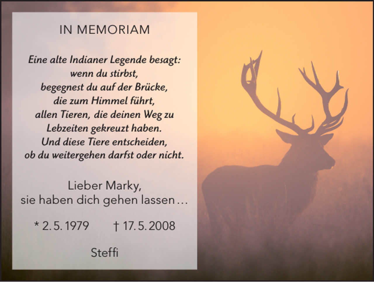 <p>IN MEMORIAM<br />Eine alte Indianer Legende besagt:<br />wenn du stirbst,<br />begegnest du auf der Brücke,<br />die zum Himmel führt,<br />allen Tieren, die deinen Weg zu<br />Lebzeiten gekreuzt haben.<br />Und diese Tiere entscheiden,<br />ob du weitergehen darfst oder nicht.</p><p>Lieber Marky,<br />sie haben dich gehen lassen …<br />* 2. 5. 1979 † 17. 5. 2008<br />Steffi</p>