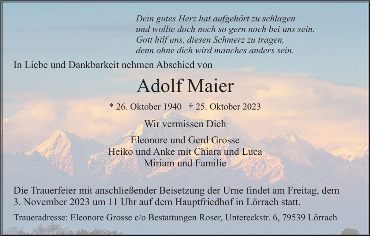 <p>Dein gutes Herz hat aufgehört zu schlagen<br />und wollte doch noch so gern noch bei uns sein.<br />Gott hilf uns, diesen Schmerz zu tragen,<br />denn ohne dich wird manches anders sein.</p><p>In Liebe und Dankbarkeit nehmen Abschied von</p><p>Adolf Maier<br />* 26. Oktober 1940 † 25. Oktober 2023</p><p>Wir vermissen Dich<br />Eleonore und Gerd Grosse<br />Heiko und Anke mit Chiara und Luca<br />Miriam und Familie<br />Die Trauerfeier mit anschließender Beisetzung der Urne findet am Freitag, dem<br />3. November 2023 um 11 Uhr auf dem Hauptfriedhof in Lörrach statt.<br />Traueradresse: Eleonore Grosse c/o Bestattungen Roser, Untereckstr. 6, 79539 Lörrach</p>