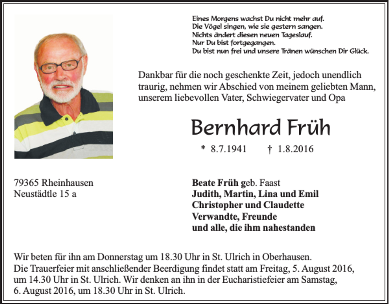 <p>Eines Morgens wachst Du nicht mehr auf.<br />Die Vögel singen, wie sie gestern sangen.<br />Nichts ändert diesen neuen Tageslauf.<br />Nur Du bist fortgegangen.<br />Du bist nun frei und unsere Tränen wünschen Dir Glück.</p><p>Dankbar für die noch geschenkte Zeit, jedoch unendlich<br />traurig, nehmen wir Abschied von meinem geliebten Mann,<br />unserem liebevollen Vater, Schwiegervater und Opa</p><p>Bernhard Früh<br />* 8.7.1941<br />79365 Rheinhausen<br />Neustädtle 15 a</p><p>† 1.8.2016</p><p>Beate Früh geb. Faast<br />Judith, Martin, Lina und Emil<br />Christopher und Claudette<br />Verwandte, Freunde<br />und alle, die ihm nahestanden</p><p>Wir beten für ihn am Donnerstag um 18.30 Uhr in St. Ulrich in Oberhausen.<br />Die Trauerfeier mit anschließender Beerdigung findet statt am Freitag, 5. August 2016,<br />um 14.30 Uhr in St. Ulrich. Wir denken an ihn in der Eucharistiefeier am Samstag,<br />6. August 2016, um 18.30 Uhr in St. Ulrich.</p>