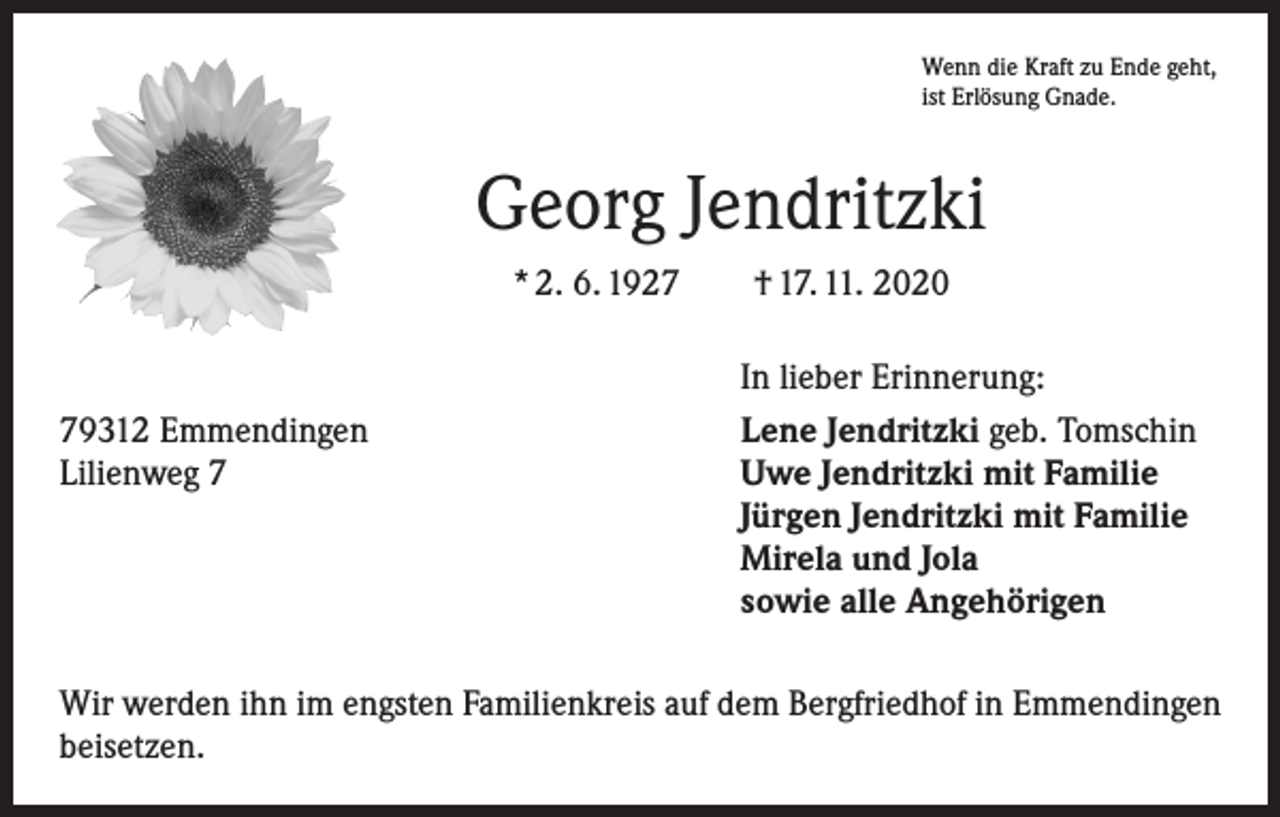 <p>Wenn die Kraft zu Ende geht,<br />ist Erlösung Gnade.</p><p>Georg Jendritzki<br />* 2. 6. 1927 † 17. 11. 2020</p><p>79312 Emmendingen<br />Lilienweg 7</p><p>In lieber Erinnerung:<br />Lene Jendritzki geb. Tomschin<br />Uwe Jendritzki mit Familie<br />Jürgen Jendritzki mit Familie<br />Mirela und Jola<br />sowie alle Angehörigen</p><p>Wir werden ihn im engsten Familienkreis auf dem Bergfriedhof in Emmendingen<br />beisetzen.</p>