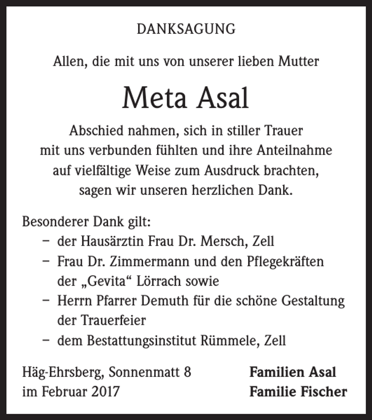 <p>DANKSAGUNG<br />Allen, die mit uns von unserer lieben Mutter</p><p>Meta Asal<br />Abschied nahmen, sich in stiller Trauer<br />mit uns ­verbunden fühlten und ihre Anteilnahme<br />auf vielfältige Weise zum Ausdruck brachten,<br />sagen wir unseren herzlichen Dank.<br />Besonderer Dank gilt:<br />– der Hausärztin Frau Dr. Mersch, Zell<br />– Frau Dr. Zimmermann und den Pflegekräften<br />der „Gevita“ Lörrach sowie<br />– Herrn Pfarrer Demuth für die schöne Gestaltung<br />der Trauerfeier<br />– dem Bestattungsinstitut Rümmele, Zell<br />Häg-Ehrsberg, Sonnenmatt 8<br />im Februar 2017</p><p>Familien Asal<br />Familie Fischer</p>