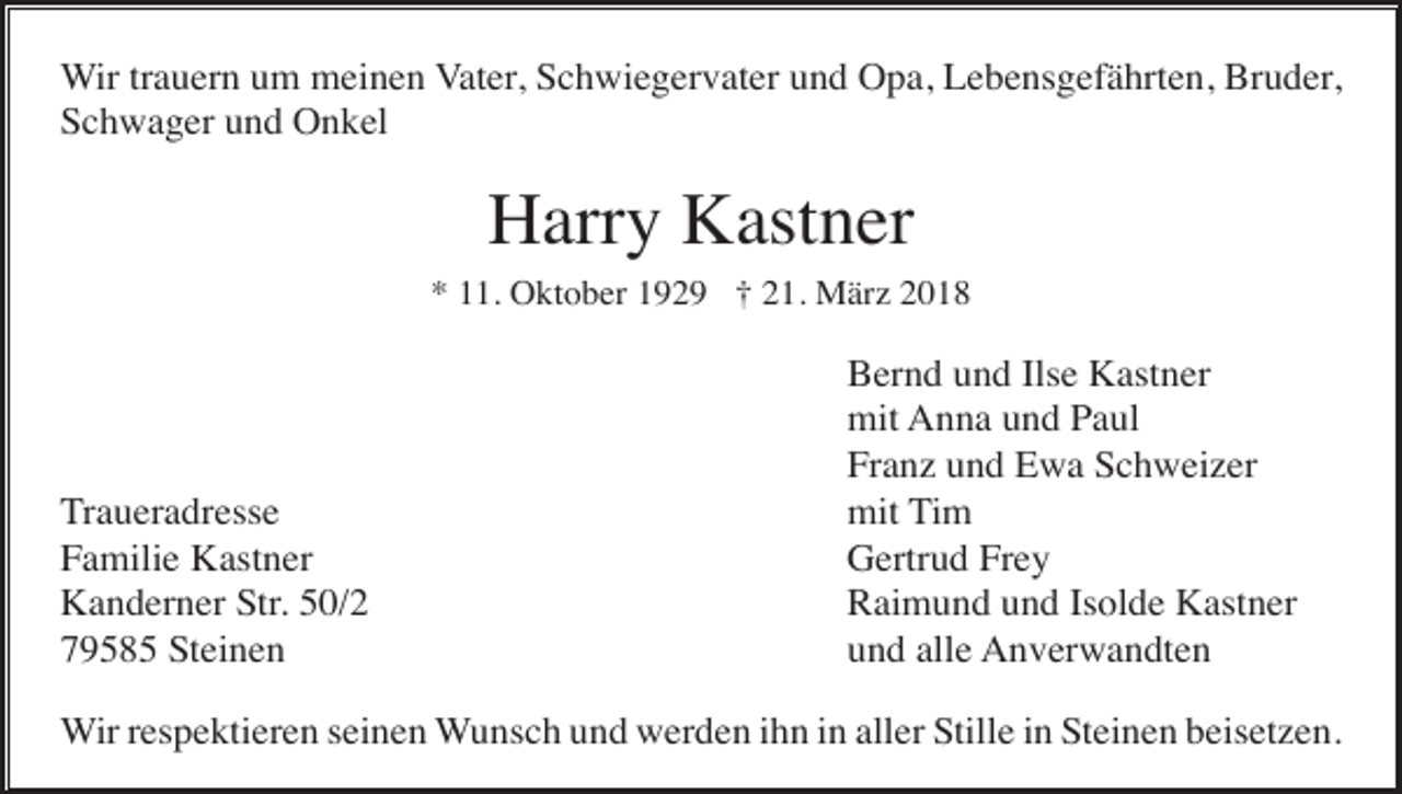 <p>Wir trauern um meinen Vater, Schwiegervater und Opa, Lebensgefährten, Bruder,<br />Schwager und Onkel</p><p>Harry Kastner<br />* 11. Oktober 1929 † 21. März 2018</p><p>Traueradresse<br />Familie Kastner<br />Kanderner Str. 50/2<br />79585 Steinen</p><p>Bernd und Ilse Kastner<br />mit Anna und Paul<br />Franz und Ewa Schweizer<br />mit Tim<br />Gertrud Frey<br />Raimund und Isolde Kastner<br />und alle Anverwandten</p><p>Wir respektieren seinen Wunsch und werden ihn in aller Stille in Steinen beisetzen.</p>