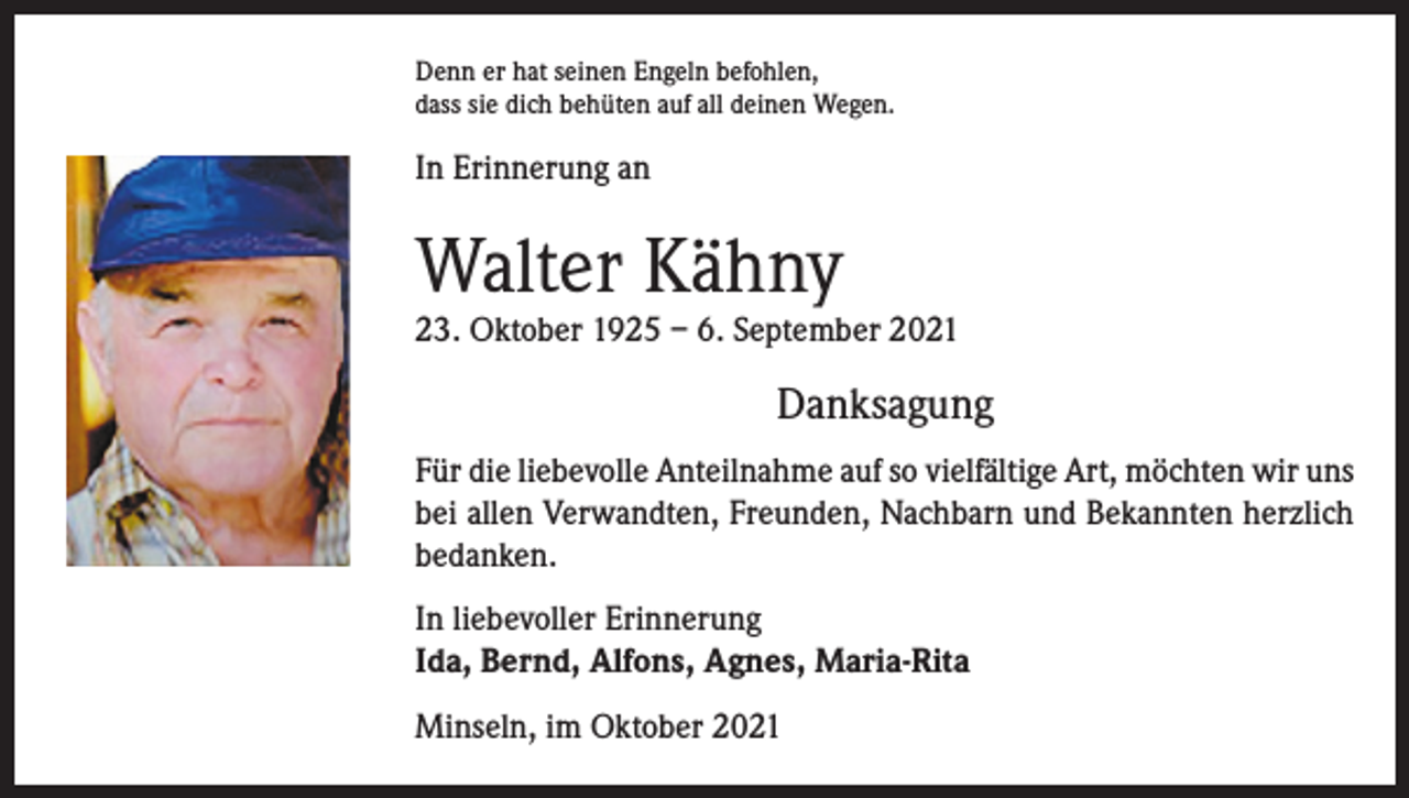 <p>Denn er hat seinen Engeln befohlen,<br />dass sie dich behüten auf all deinen Wegen.</p><p>In Erinnerung an</p><p>Walter Kähny</p><p>23. Oktober 1925 – 6. September 2021</p><p>Danksagung<br />Für die liebevolle Anteilnahme auf so vielfältige Art, möchten wir uns<br />bei allen Verwandten, Freunden, Nachbarn und Bekannten herzlich<br />bedanken.<br />In liebevoller Erinnerung<br />Ida, Bernd, Alfons, Agnes, Maria-Rita<br />Minseln, im Oktober 2021</p>