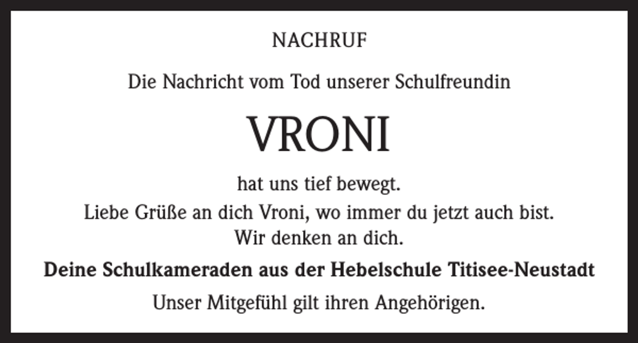 <p>NACHRUF<br />Die Nachricht vom Tod unserer Schulfreundin</p><p>VRONI<br />hat uns tief bewegt.<br />Liebe Grüße an dich Vroni, wo immer du jetzt auch bist.<br />Wir denken an dich.<br />Deine Schulkameraden aus der Hebelschule Titisee-Neustadt<br />Unser Mitgefühl gilt ihren Angehörigen.</p>