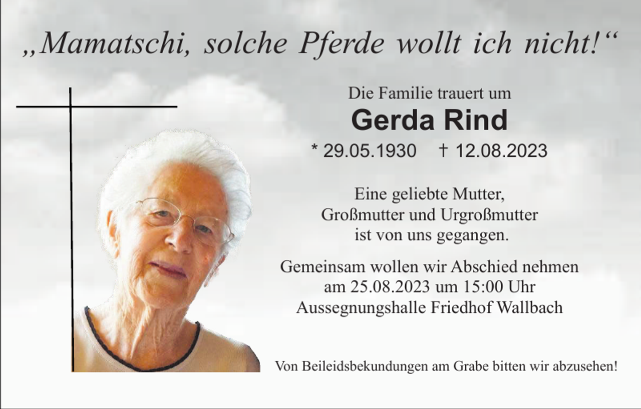 <p>„Mamatschi, solche Pferde wollt ich nicht!“<br />Die Familie trauert um</p><p>Gerda Rind<br />* 29.05.1930</p><p>✝ 12.08.2023</p><p>Eine geliebte Mutter,<br />Großmutter und Urgroßmutter<br />ist von uns gegangen.<br />Gemeinsam wollen wir Abschied nehmen<br />am 25.08.2023 um 15:00 Uhr<br />Aussegnungshalle Friedhof Wallbach<br />Von Beileidsbekundungen am Grabe bitten wir abzusehen!</p>