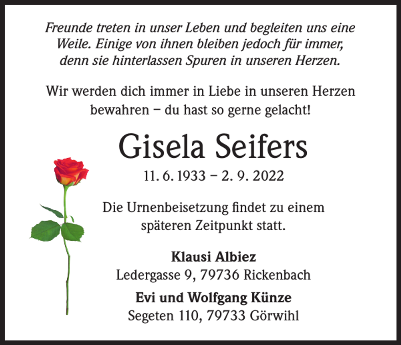 <p>Freunde treten in unser Leben und begleiten uns eine<br />Weile. Einige von ihnen bleiben jedoch für immer,<br />denn sie hinterlassen Spuren in unseren Herzen.</p><p>Wir werden dich immer in Liebe in unseren Herzen<br />bewahren – du hast so gerne gelacht!</p><p>Gisela Seifers<br />11. 6. 1933 – 2. 9. 2022</p><p>Die Urnenbeisetzung findet zu einem<br />späteren Zeitpunkt statt.<br />Klausi Albiez<br />Ledergasse 9, 79736 Rickenbach<br />Evi und Wolfgang Künze<br />Segeten 110, 79733 Görwihl</p>