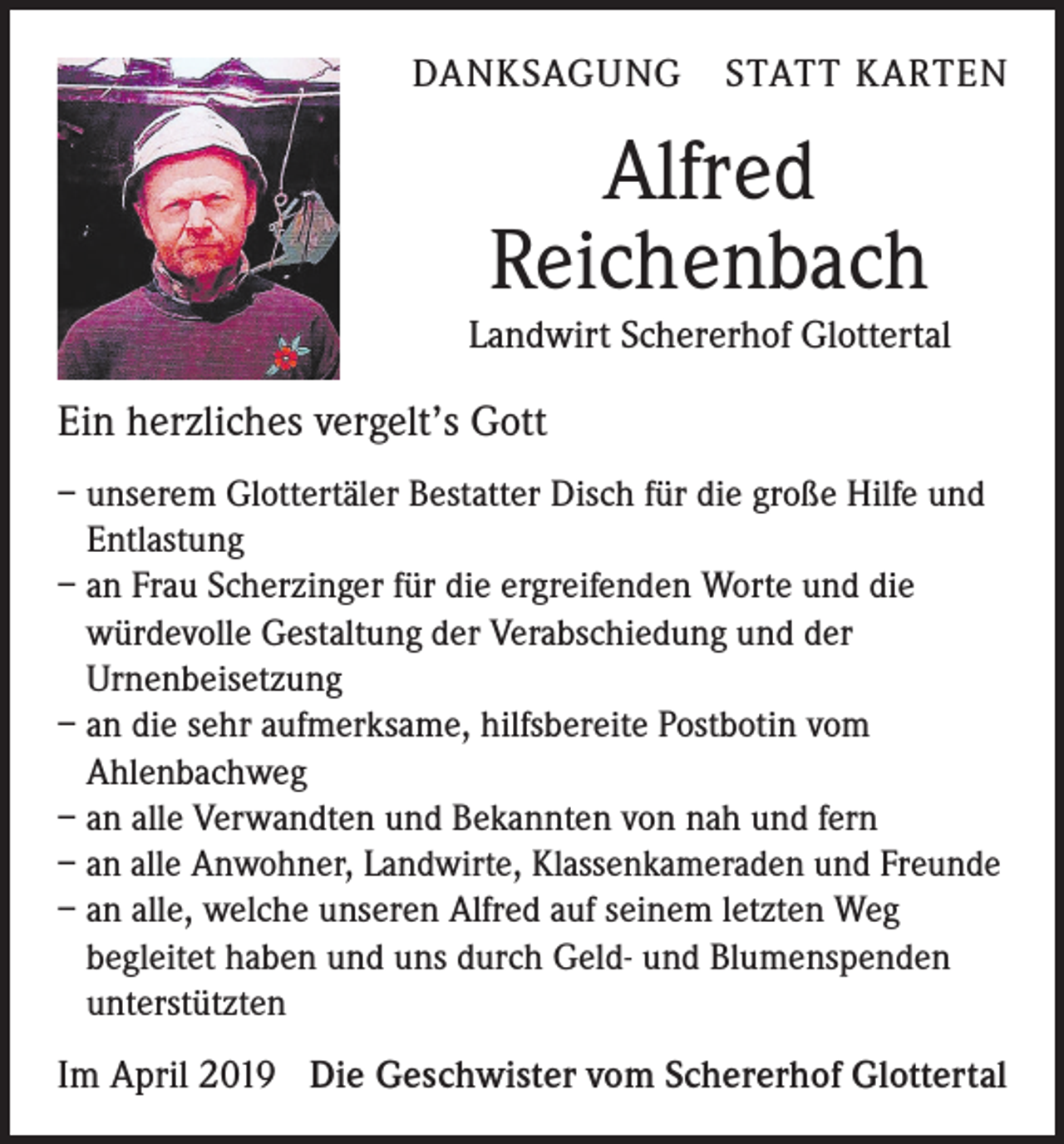 <p>DANKSAGUNG STATT KARTEN</p><p>Alfred<br />Reichenbach<br />Landwirt Schererhof Glottertal</p><p>Ein herzliches vergelt’s Gott<br />– unserem Glottertäler Bestatter Disch für die große Hilfe und<br />Entlastung<br />– an Frau Scherzinger für die ergreifenden Worte und die<br />würdevolle Gestaltung der Verabschiedung und der<br />Urnenbeisetzung<br />– an die sehr aufmerksame, hilfsbereite Postbotin vom<br />Ahlenbachweg<br />– an alle Verwandten und Bekannten von nah und fern<br />– an alle Anwohner, Landwirte, Klassenkameraden und Freunde<br />– an alle, welche unseren Alfred auf seinem letzten Weg<br />begleitet haben und uns durch Geld- und Blumenspenden<br />unterstützten</p><p>Im April 2019 Die Geschwister vom Schererhof Glottertal</p>