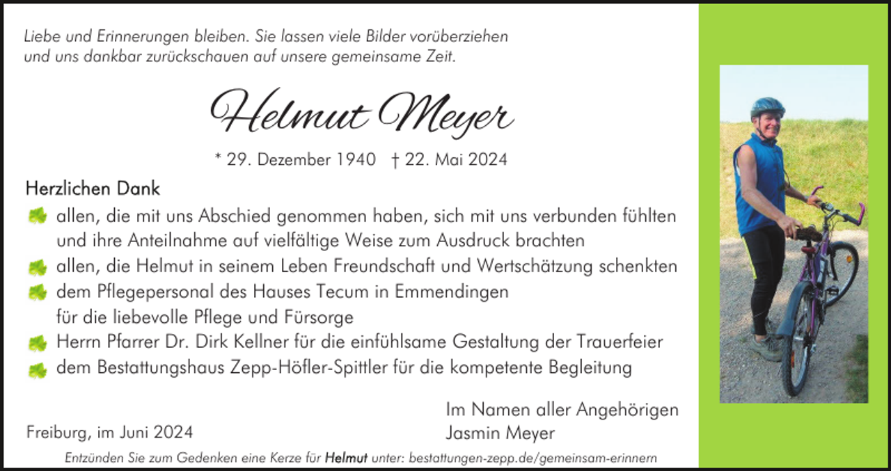 <p>Liebe und Erinnerungen bleiben. Sie lassen viele Bilder vorüberziehen<br />und uns dankbar zurückschauen auf unsere gemeinsame Zeit.</p><p>Helmut Meyer<br />* 29. Dezember 1940 † 22. Mai 2024</p><p>allen, die mit uns Abschied genommen haben, sich mit uns verbunden fühlten<br />und ihre Anteilnahme auf vielfältige Weise zum Ausdruck brachten<br />allen, die Helmut in seinem Leben Freundschaft und Wertschätzung schenkten<br />dem Pflegepersonal des Hauses Tecum in Emmendingen<br />für die liebevolle Pflege und Fürsorge<br />Herrn Pfarrer Dr. Dirk Kellner für die einfühlsame Gestaltung der Trauerfeier<br />dem Bestattungshaus Zepp-Höfler-Spittler für die kompetente Begleitung<br />Freiburg, im Juni 2024<br />Entzünden Sie zum Gedenken eine Kerze für</p><p>Im Namen aller Angehörigen<br />Jasmin Meyer<br />unter: bestattungen-zepp.de/gemeinsam-erinnern</p>