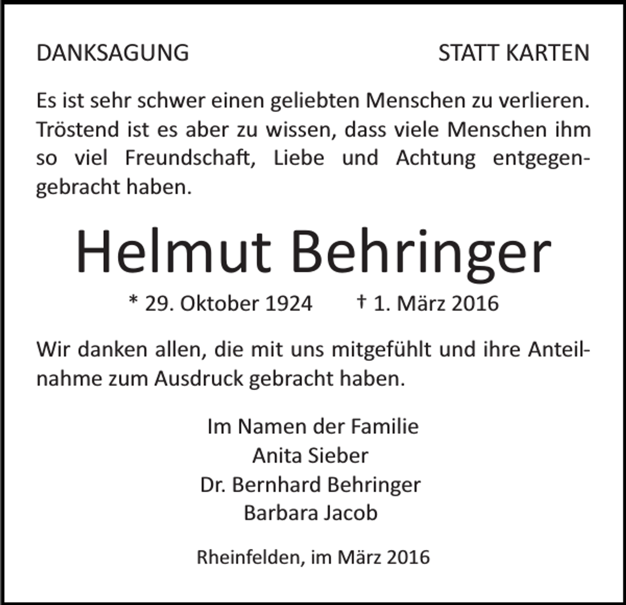 <p>DANKSAGUNG</p><p>STATT KARTEN</p><p>Es ist sehr schwer einen geliebten Menschen zu verlieren.<br />Tröstend ist es aber zu wissen, dass viele Menschen ihm<br />so viel Freundscha�, Liebe und Achtung entgegen­<br />gebracht haben.</p><p>Helmut Behringer<br />* 29. Oktober 1924</p><p>† 1. März 2016</p><p>Wir danken allen, die mit uns mitgefühlt und ihre Anteil­<br />nahme zum Ausdruck gebracht haben.<br />Im Namen der Familie<br />Anita Sieber<br />Dr. Bernhard Behringer<br />Barbara Jacob<br />Rheinfelden, im März 2016</p>