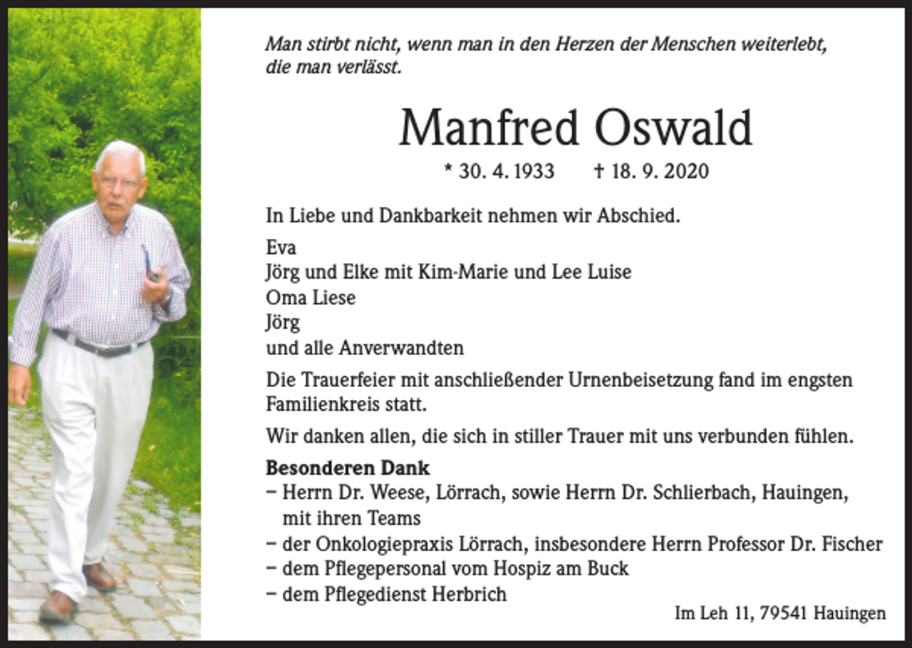 <p>Man stirbt nicht, wenn man in den Herzen der Menschen weiterlebt,<br />die man verlässt.</p><p>Manfred Oswald<br />* 30. 4. 1933</p><p>† 18. 9. 2020</p><p>In Liebe und Dankbarkeit nehmen wir Abschied.<br />Eva<br />Jörg und Elke mit Kim-Marie und Lee Luise<br />Oma Liese<br />Jörg<br />und alle Anverwandten<br />Die Trauerfeier mit anschließender Urnenbeisetzung fand im engsten<br />Familienkreis statt.<br />Wir danken allen, die sich in stiller Trauer mit uns verbunden fühlen.<br />Besonderen Dank<br />– Herrn Dr. Weese, Lörrach, sowie Herrn Dr. Schlierbach, Hauingen,<br />mit ihren Teams<br />– der Onkologiepraxis Lörrach, insbesondere Herrn Professor Dr. Fischer<br />– dem Pflegepersonal vom Hospiz am Buck<br />– dem Pflegedienst Herbrich</p><p>Im Leh 11, 79541 Hauingen</p>