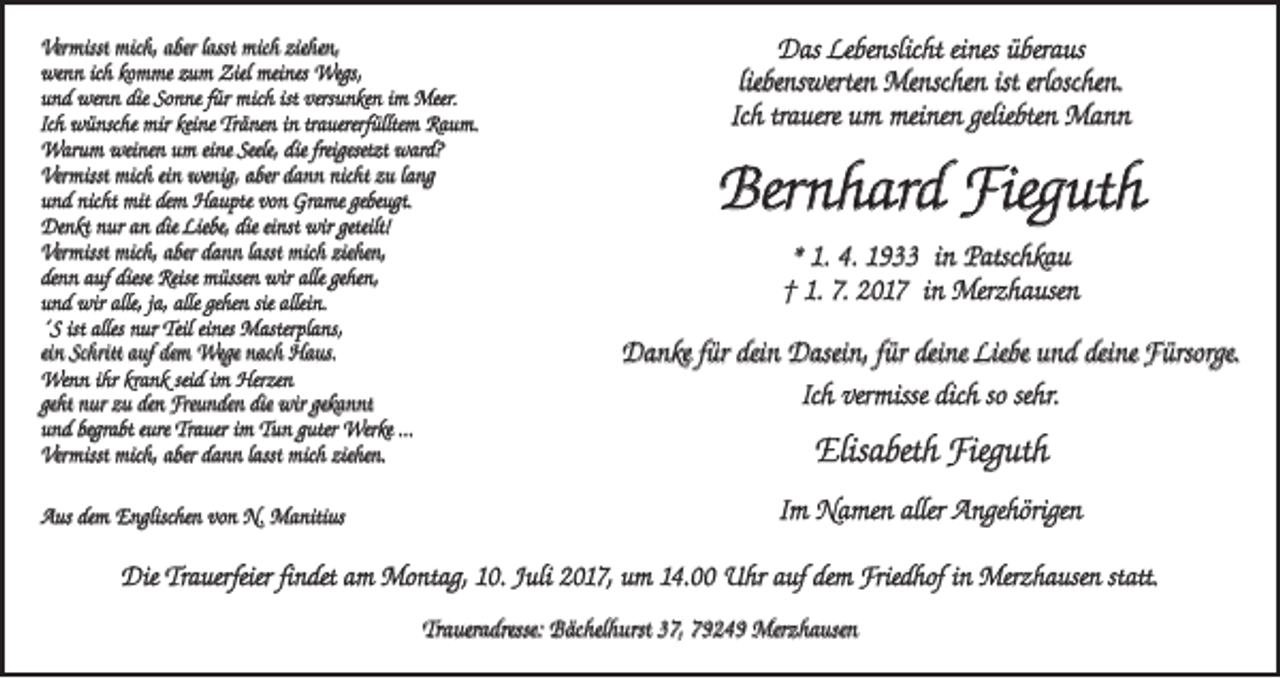 <p>Vermisst mich, aber lasst mich ziehen,<br />wenn ich komme zum Ziel meines Wegs,<br />und wenn die Sonne für mich ist versunken im Meer.<br />Ich wünsche mir keine Tränen in trauererfülltem Raum.<br />Warum weinen um eine Seele, die freigesetzt ward?<br />Vermisst mich ein wenig, aber dann nicht zu lang<br />und nicht mit dem Haupte von Grame gebeugt.<br />Denkt nur an die Liebe, die einst wir geteilt!<br />Vermisst mich, aber dann lasst mich ziehen,<br />denn auf diese Reise müssen wir alle gehen,<br />und wir alle, ja, alle gehen sie allein.<br />´S ist alles nur Teil eines Masterplans,<br />ein Schritt auf dem Wege nach Haus.<br />Wenn ihr krank seid im Herzen<br />geht nur zu den Freunden die wir gekannt<br />und begrabt eure Trauer im Tun guter Werke …<br />Vermisst mich, aber dann lasst mich ziehen.<br />Aus dem Englischen von N. Manitius</p><p>Das Lebenslicht eines überaus<br />liebenswerten Menschen ist erloschen.<br />Ich trauere um meinen geliebten Mann</p><p>Bernhard Fieguth<br />* 1. 4. 1933 in Patschkau<br />† 1. 7. 2017 in Merzhausen<br />Danke für dein Dasein, für deine Liebe und deine Fürsorge.<br />Ich vermisse dich so sehr.</p><p>Elisabeth Fieguth<br />Im Namen aller Angehörigen</p><p>Die Trauerfeier findet am Montag, 10. Juli 2017, um 14.00 Uhr auf dem Friedhof in Merzhausen statt.<br />Traueradresse: Bächelhurst 37, 79249 Merzhausen</p>