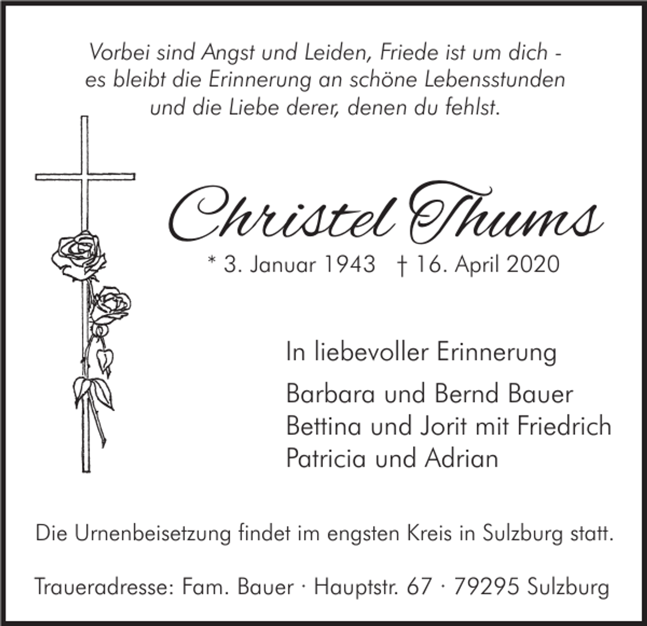 <p>Vorbei sind Angst und Leiden, Friede ist um dich es bleibt die Erinnerung an schöne Lebensstunden<br />und die Liebe derer, denen du fehlst.</p><p>Christel Thums<br />* 3. Januar 1943 † 16. April 2020</p><p>In liebevoller Erinnerung<br />Barbara und Bernd Bauer<br />Bettina und Jorit mit Friedrich<br />Patricia und Adrian<br />Die Urnenbeisetzung findet im engsten Kreis in Sulzburg statt.</p><p>Traueradresse: Fam. Bauer · Hauptstr. 67 · 79295 Sulzburg</p>