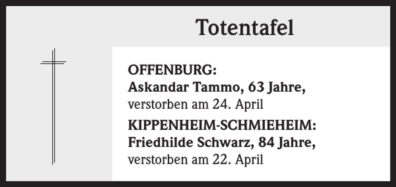 <p>Totentafel<br />OFFENBURG:<br />Askandar Tammo, 63 Jahre,<br />verstorben am 24. April<br />KIPPENHEIM-SCHMIEHEIM:<br />Friedhilde Schwarz, 84 Jahre,<br />verstorben am 22. April</p>