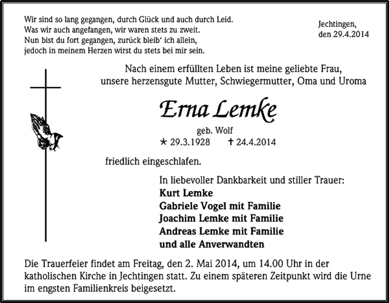 <p>Wir sind so lang gegangen, durch Glück und auch durch Leid.<br />Was wir auch angefangen, wir waren stets zu zweit.<br />Nun bist du fort gegangen, zurück bleib‘ ich allein,<br />jedoch in meinem Herzen wirst du stets bei mir sein.</p><p>Jechtingen,<br />den 29.4.2014</p><p>Nach einem erfüllten Leben ist meine geliebte Frau,<br />unsere herzensgute Mutter, Schwiegermutter, Oma und Uroma</p><p>Erna Lemke<br />geb. Wolf<br /> 29.3.1928<br /> 24.4.2014</p><p>friedlich eingeschlafen.<br />In liebevoller Dankbarkeit und stiller Trauer:<br />Kurt Lemke<br />Gabriele Vogel mit Familie<br />Joachim Lemke mit Familie<br />Andreas Lemke mit Familie<br />und alle Anverwandten<br />Die Trauerfeier findet am Freitag, den 2. Mai 2014, um 14.00 Uhr in der<br />katholischen Kirche in Jechtingen statt. Zu einem späteren Zeitpunkt wird die Urne<br />im engsten Familienkreis beigesetzt.</p>