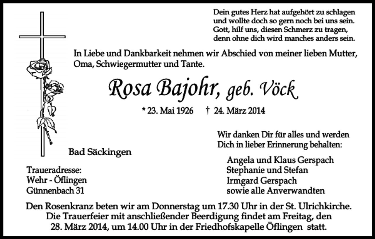 <p>Dein gutes Herz hat aufgehört zu schlagen<br />und wollte doch so gern noch bei uns sein.<br />Gott, hilf uns, diesen Schmerz zu tragen,<br />denn ohne dich wird manches anders sein.</p><p>In Liebe und Dankbarkeit nehmen wir Abschied von meiner lieben Mutter,<br />Oma, Schwiegermutter und Tante.</p><p>Rosa Bajohr, geb. Vöck<br />* 23. Mai 1926</p><p>Bad Säckingen<br />Traueradresse:<br />Wehr - Öflingen<br />Günnenbach 31</p><p>24. März 2014<br />Wir danken Dir für alles und werden<br />Dich in lieber Erinnerung behalten:</p><p>Angela und Klaus Gerspach<br />Stephanie und Stefan<br />Irmgard Gerspach<br />sowie alle Anverwandten</p><p>Den Rosenkranz beten wir am Donnerstag um 17.30 Uhr in der St. Ulrichkirche.<br />Die Trauerfeier mit anschließender Beerdigung findet am Freitag, den<br />28. März 2014, um 14.00 Uhr in der Friedhofskapelle Öflingen statt.</p>