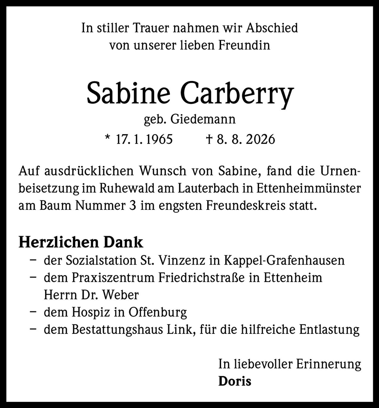 <p>In stiller Trauer nahmen wir Abschied von unserer lieben Freundin</p>

<p><strong>Sabine Carberry</strong><br>geb. Giedemann<br>* 17.1.1965 † 8. 8. 2026</p>

<p>Auf ausdrücklichen Wunsch von Sabine, fand die Urnenbeisetzung im Ruhewald am Lauterbach in Ettenheimmünster am Baum Nummer 3 im engsten Freundeskreis statt.</p>

<p><strong>Herzlichen Dank</strong><br>– der Sozialstation St. Vinzenz in Kappel-Grafenhausen<br>– dem Praxiszentrum Friedrichstraße in Ettenheim Herrn Dr. Weber<br>– dem Hospiz in Offenburg<br>– dem Bestattungshaus Link, für die hilfreicheEntlastung</p>

<p>In liebevoller Erinnerung<br><strong>Doris</strong></p>