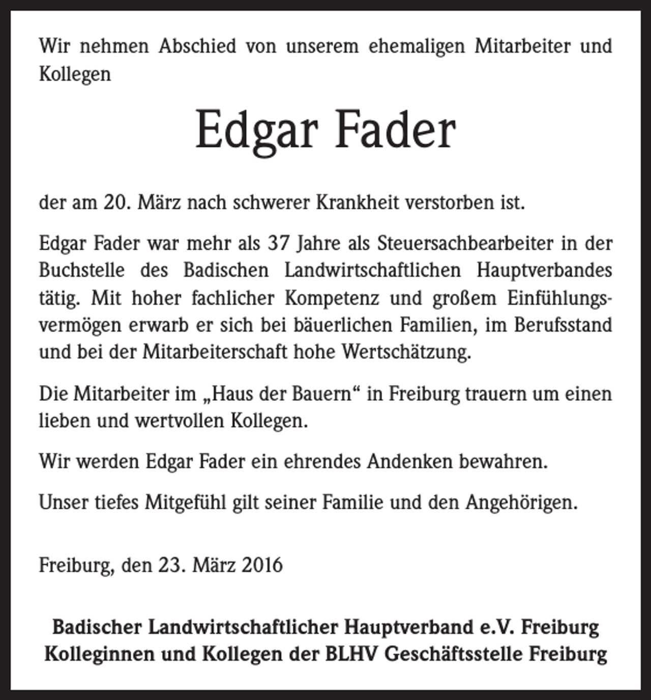 <p>Wir nehmen Abschied von unserem ehemaligen Mitarbeiter und<br />Kollegen</p><p>Edgar Fader<br />der am 20. März nach schwerer Krankheit verstorben ist.<br />Edgar Fader war mehr als 37 Jahre als Steuersachbearbeiter in der<br />Buchstelle des Badischen Landwirtschaftlichen Hauptverbandes<br />tätig. Mit hoher fachlicher Kompetenz und großem Einfühlungs­<br />vermögen erwarb er sich bei bäuerlichen Familien, im Berufsstand<br />und bei der Mitarbeiterschaft hohe Wertschätzung.<br />Die Mitarbeiter im „Haus der Bauern“ in Freiburg trauern um einen<br />lieben und wertvollen Kollegen.<br />Wir werden Edgar Fader ein ehrendes Andenken bewahren.<br />Unser tiefes Mitgefühl gilt seiner Familie und den Angehörigen.<br />Freiburg, den 23. März 2016<br />Badischer Landwirtschaftlicher Hauptverband e.V. Freiburg<br />Kolleginnen und Kollegen der BLHV Geschäftsstelle Freiburg</p>