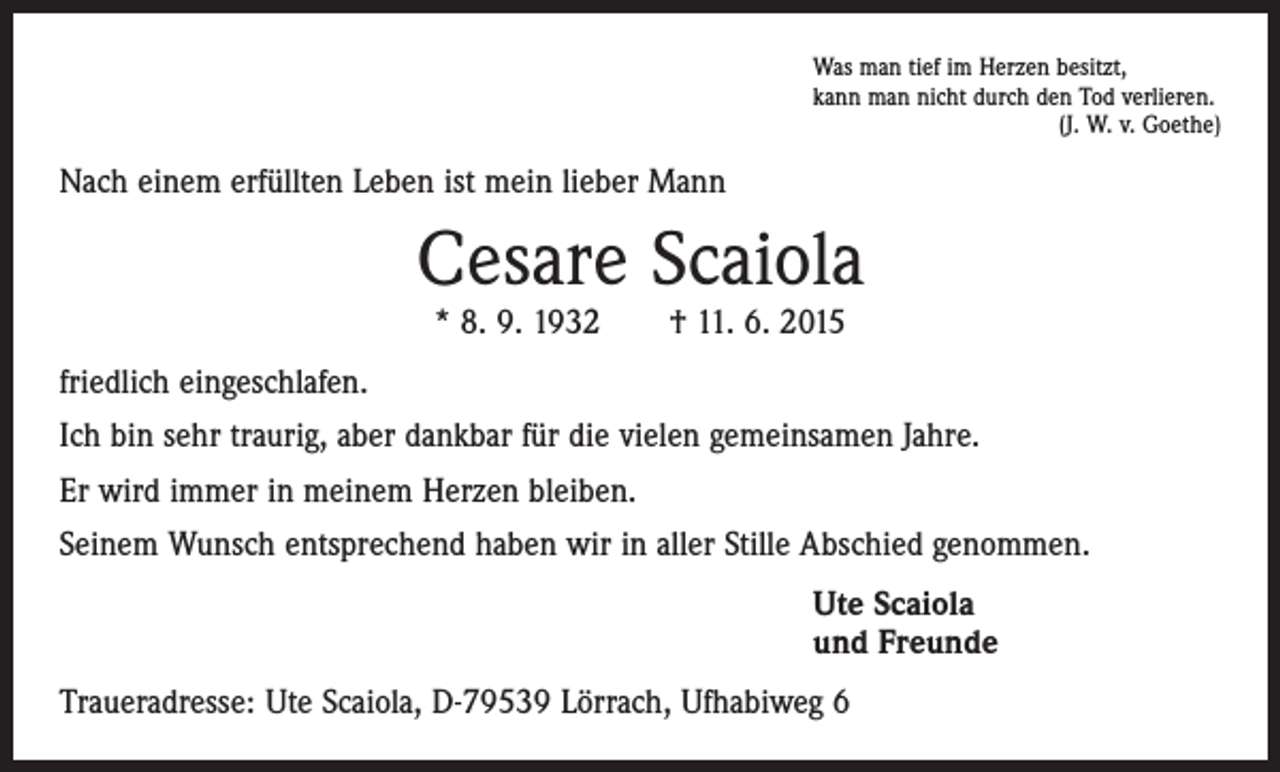 <p>Was man tief im Herzen besitzt,<br />kann man nicht durch den Tod verlieren.</p><p>(J. W. v. Goethe)</p><p>Nach einem erfüllten Leben ist mein lieber Mann</p><p>Cesare Scaiola<br />* 8. 9. 1932 † 11. 6. 2015</p><p>friedlich eingeschlafen.<br />Ich bin sehr traurig, aber dankbar für die vielen gemeinsamen Jahre.<br />Er wird immer in meinem Herzen bleiben.<br />Seinem Wunsch entsprechend haben wir in aller Stille Abschied genommen.<br />Ute Scaiola<br />und Freunde<br />Traueradresse: Ute Scaiola, D-79539 Lörrach, Ufhabiweg 6</p>