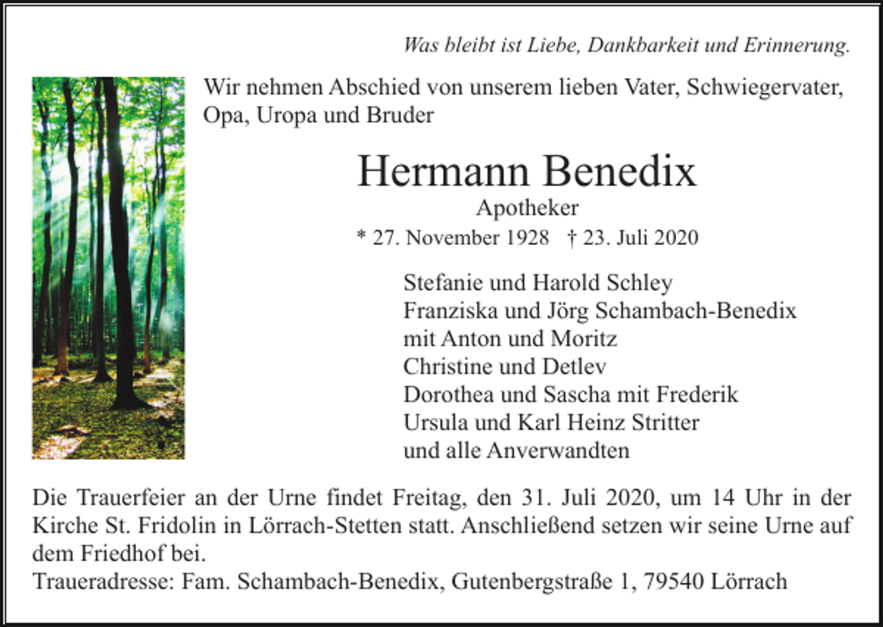 <p>Was bleibt ist Liebe, Dankbarkeit und Erinnerung.</p><p>Wir nehmen Abschied von unserem lieben Vater, Schwiegervater,<br />Opa, Uropa und Bruder</p><p>Hermann Benedix<br />Apotheker<br />* 27. November 1928 † 23. Juli 2020</p><p>Stefanie und Harold Schley<br />Franziska und Jörg Schambach-Benedix<br />mit Anton und Moritz<br />Christine und Detlev<br />Dorothea und Sascha mit Frederik<br />Ursula und Karl Heinz Stritter<br />und alle Anverwandten<br />Die Trauerfeier an der Urne findet Freitag, den 31. Juli 2020, um 14 Uhr in der<br />Kirche St. Fridolin in Lörrach-Stetten statt. Anschließend setzen wir seine Urne auf<br />dem Friedhof bei.<br />Traueradresse: Fam. Schambach-Benedix, Gutenbergstraße 1, 79540 Lörrach</p>