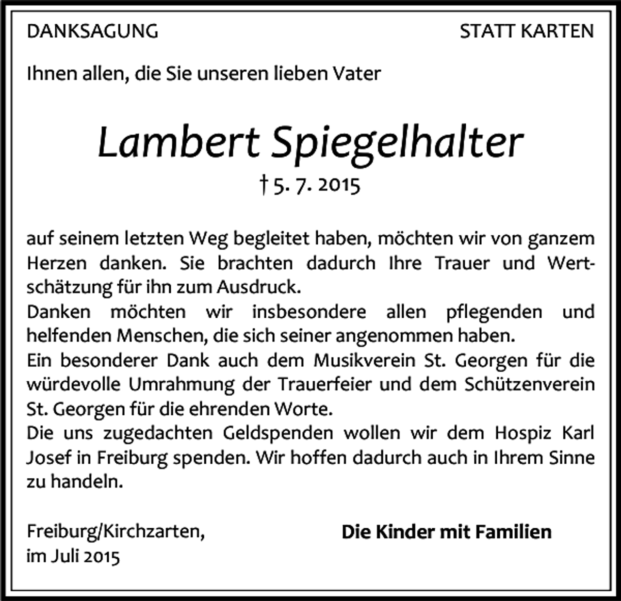 <p>DANKSAGUNG</p><p>STATT KARTEN</p><p>Ihnen allen, die Sie unseren lieben Vater</p><p>Lambert Spiegelhalter<br />† 5. 7. 2015</p><p>auf seinem letzten Weg begleitet haben, möchten wir von ganzem<br />Herzen danken. Sie brachten dadurch Ihre Trauer und Wertschätzung für ihn zum Ausdruck.<br />Danken möchten wir insbesondere allen pflegenden und<br />helfenden Menschen, die sich seiner angenommen haben.<br />Ein besonderer Dank auch dem Musikverein St. Georgen für die<br />würdevolle Umrahmung der Trauerfeier und dem Schützenverein<br />St. Georgen für die ehrenden Worte.<br />Die uns zugedachten Geldspenden wollen wir dem Hospiz Karl<br />Josef in Freiburg spenden. Wir hoffen dadurch auch in Ihrem Sinne<br />zu handeln.<br />Freiburg/Kirchzarten,<br />im Juli 2015</p><p>Die Kinder mit Familien</p>