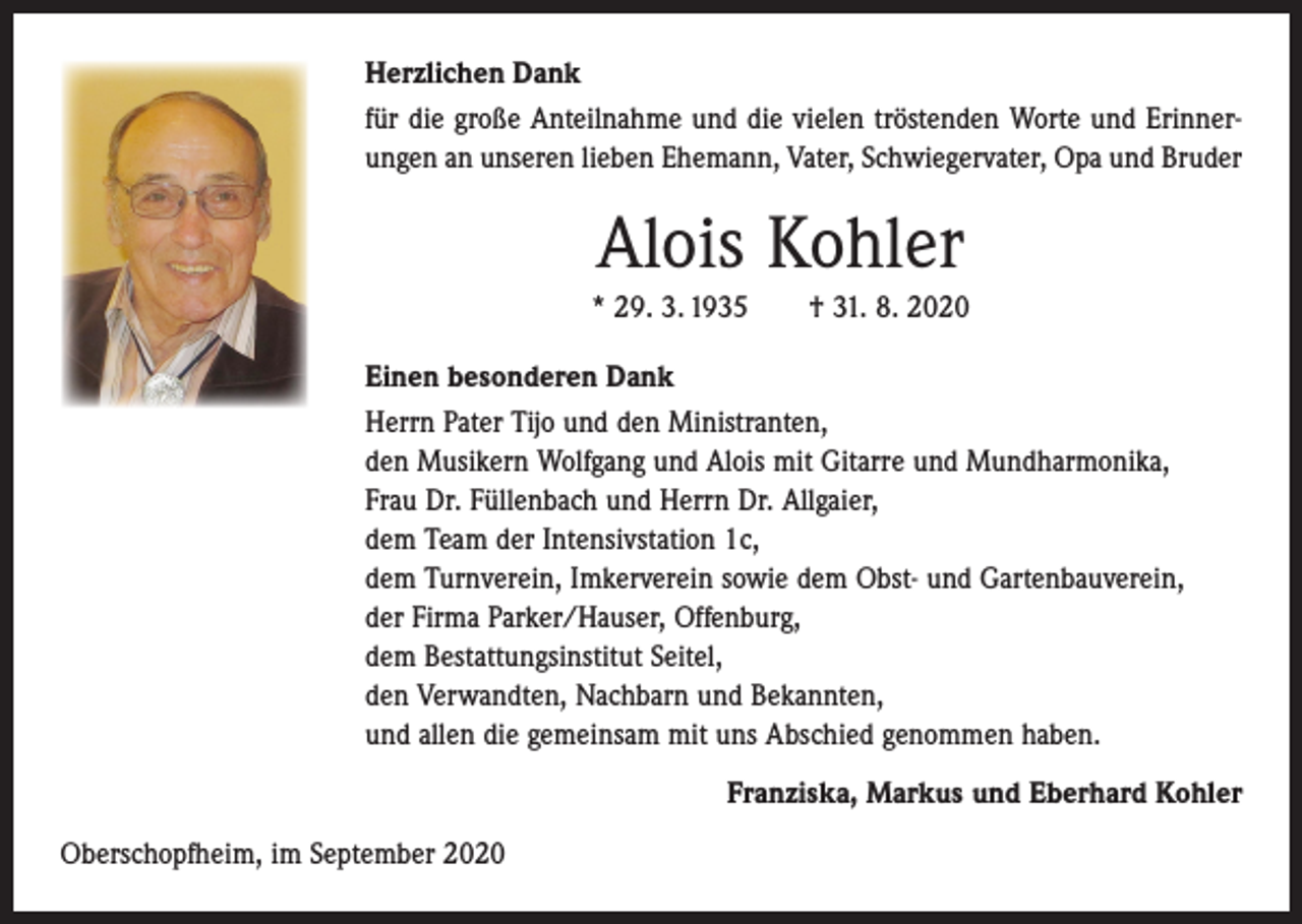 <p>Herzlichen Dank<br />für die große Anteilnahme und die vielen tröstenden Worte und Erinnerungen an unseren lieben Ehemann, Vater, Schwiegervater, Opa und Bruder</p><p>Alois Kohler<br />* 29. 3. 1935 † 31. 8. 2020<br />Einen besonderen Dank<br />Herrn Pater Tijo und den Ministranten,<br />den Musikern Wolfgang und Alois mit Gitarre und Mundharmonika,<br />Frau Dr. Füllenbach und Herrn Dr. Allgaier,<br />dem Team der Intensivstation 1c,<br />dem Turnverein, Imkerverein sowie dem Obst- und Gartenbauverein,<br />der Firma Parker/Hauser, Offenburg,<br />dem Bestattungsinstitut Seitel,<br />den Verwandten, Nachbarn und Bekannten,<br />und allen die gemeinsam mit uns Abschied genommen haben.<br />Franziska, Markus und Eberhard Kohler<br />Oberschopfheim, im September 2020</p>