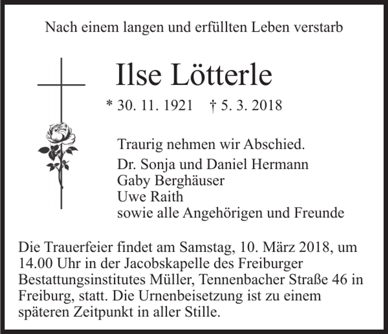 <p>NNach<br />a c h eieinem<br />n e m l alangen<br />n g e n uund<br />n d eerfüllten<br />rf üllt e n Leben<br />L e b e n verstarb<br />v erst ar b</p><p>Ils<br />L ött erl e<br />Ilsee Lötterle</p><p>** 330.<br />0. 111.<br />1. 11921<br />9 2 1 †† 5.<br />5. 3.<br />3. 22<br />Tr a uri g nnehmen<br />Traurig<br />e h m e n wir<br />wir Abschied.<br />A bs c hi e d.<br />Dr.<br />o nj a uund<br />n d DDaniel<br />a ni el HHermann<br />er m a n n<br />Dr. SSonja<br />GGaby<br />a b y BBerghäuser<br />er g h ä us er<br />UUwe<br />w e RRaith<br />ait h<br />ssowie<br />o wi e alle<br />all e Angehörigen<br />A n g e h öri g e n und<br />u n d Freunde<br />Fr e u n d e<br />Di e TrTrauerfeier<br />Die<br />a u erf ei er fifindet<br />n d et aam<br />m Samstag,<br />S a mst a g, 10.<br />1 0. März<br />M är z 2018,<br />2 0 1 8, um<br />u m<br />114.00<br />4. Uhr<br />U hr iin<br />n dder<br />er JJacobskapelle<br />a c o bs k a p ell e des<br />d es Freiburger<br />Fr ei b ur g er<br />BBestattungsinstitutes<br />est att u n gsi nstit ut es Müller,<br />M ül l er, Tennenbacher<br />Te n n e n b a c h er Straße<br />Str a ß e 44 iin<br />n<br />Freiburg,<br />ist zzu<br />einem<br />Fr<br />ei b ur g, ststatt.<br />att. Die<br />Di e Urnenbeisetzung<br />Ur n e n b eis et z u n g ist<br />u ei<br />ne m<br />sspäteren<br />p ät er e n Zeitpunkt<br />Z eit p u n kt iinn aller<br />all e r Stille.<br />Still e.</p>