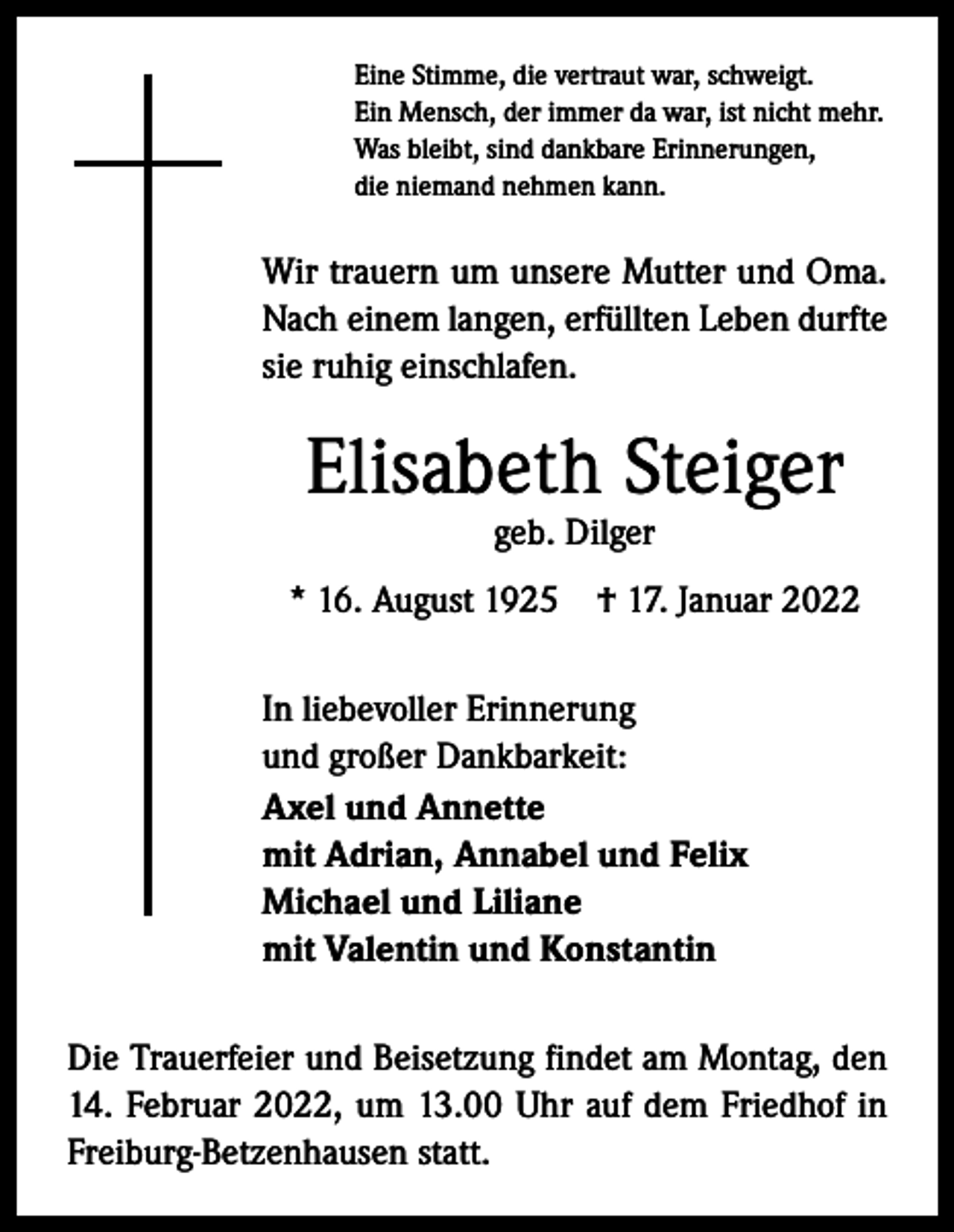 <p>Eine Stimme, die vertraut war, schweigt.<br />Ein Mensch, der immer da war, ist nicht mehr.<br />Was bleibt, sind dankbare Erinnerungen,<br />die niemand nehmen kann.</p><p>Wir trauern um unsere Mutter und Oma.<br />Nach einem langen, erfüllten Leben durfte<br />sie ruhig einschlafen.</p><p>Elisabeth Steiger<br />geb. Dilger</p><p>* 16. August 1925 † 17. Januar 2022<br />In liebevoller Erinnerung<br />und großer Dankbarkeit:<br />Axel und Annette<br />mit Adrian, Annabel und Felix<br />Michael und Liliane<br />mit Valentin und Konstantin<br />Die Trauerfeier und Beisetzung findet am Montag, den<br />14. Februar 2022, um 13.00 Uhr auf dem Friedhof in<br />Freiburg-Betzenhausen statt.</p>