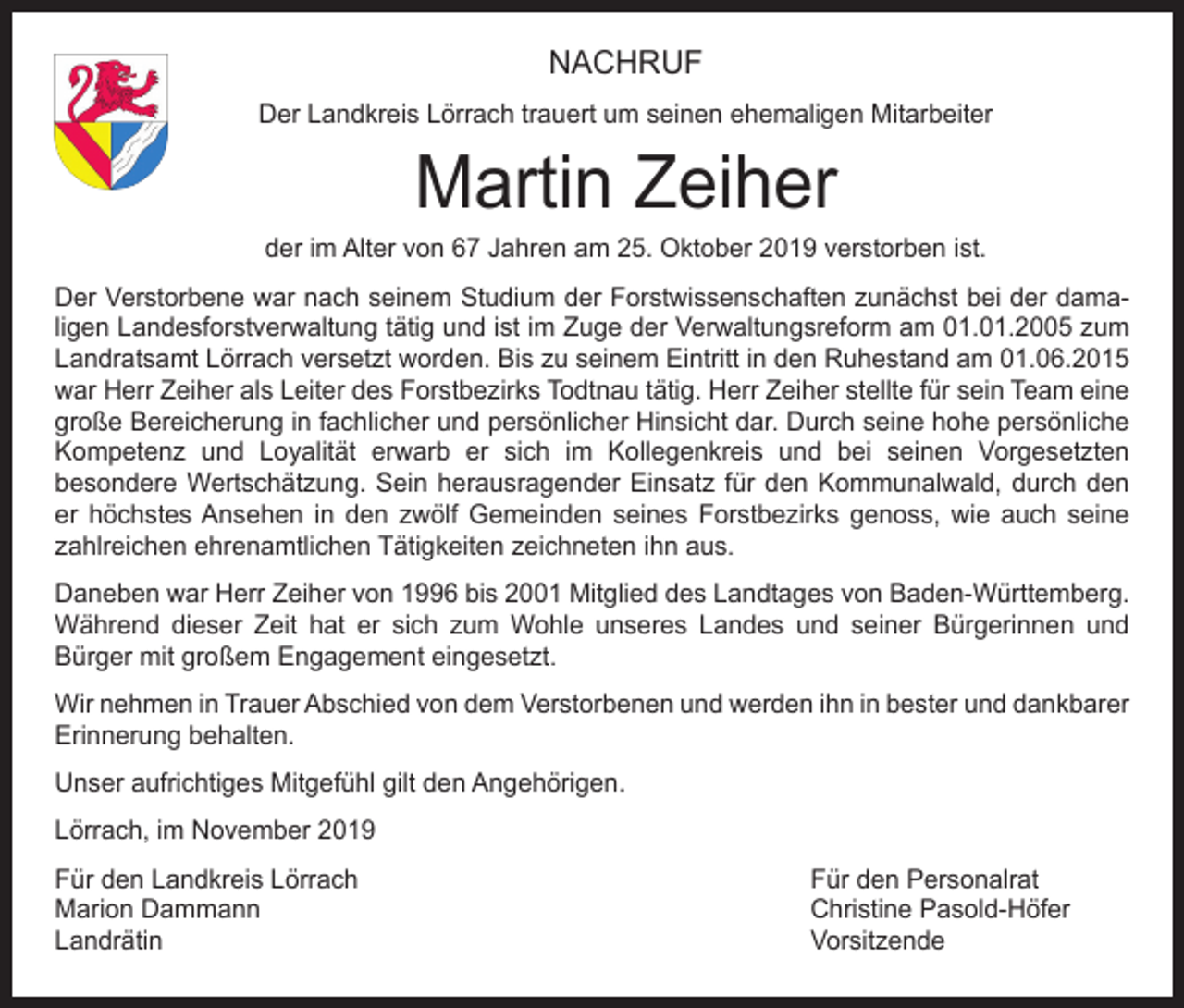 <p>NACHRUF<br />Der Landkreis Lörrach trauert um seinen ehemaligen Mitarbeiter</p><p>Martin Zeiher</p><p>der im Alter von 67 Jahren am 25. Oktober 2019 verstorben ist.<br />Der Verstorbene war nach seinem Studium der Forstwissenschaften zunächst bei der dama­<br />ligen Landesforstverwaltung tätig und ist im Zuge der Verwaltungsreform am 01.01.2005 zum<br />Landratsamt Lörrach versetzt worden. Bis zu seinem Eintritt in den Ruhestand am 01.06.2015<br />war Herr Zeiher als Leiter des Forstbezirks Todtnau tätig. Herr Zeiher stellte für sein Team eine<br />große Bereicherung in fachlicher und persönlicher Hinsicht dar. Durch seine hohe persönliche<br />Kompetenz und Loyalität erwarb er sich im Kollegenkreis und bei seinen Vorgesetzten<br />­besondere Wertschätzung. Sein herausragender Einsatz für den Kommunalwald, durch den<br />er höchstes Ansehen in den zwölf Gemeinden seines Forstbezirks genoss, wie auch seine<br />zahlreichen ehrenamtlichen Tätigkeiten zeichneten ihn aus.<br />Daneben war Herr Zeiher von 1996 bis 2001 Mitglied des Landtages von Baden-Württemberg.<br />Während dieser Zeit hat er sich zum Wohle unseres Landes und seiner Bürgerinnen und<br />­Bürger mit großem Engagement eingesetzt.<br />Wir nehmen in Trauer Abschied von dem Verstorbenen und werden ihn in bester und dankbarer<br />Erinnerung behalten.<br />Unser aufrichtiges Mitgefühl gilt den Angehörigen.<br />Lörrach, im November 2019<br />Für den Landkreis Lörrach<br />Für den Personalrat<br />Marion Dammann<br />Christine Pasold-Höfer<br />Landrätin Vorsitzende</p>