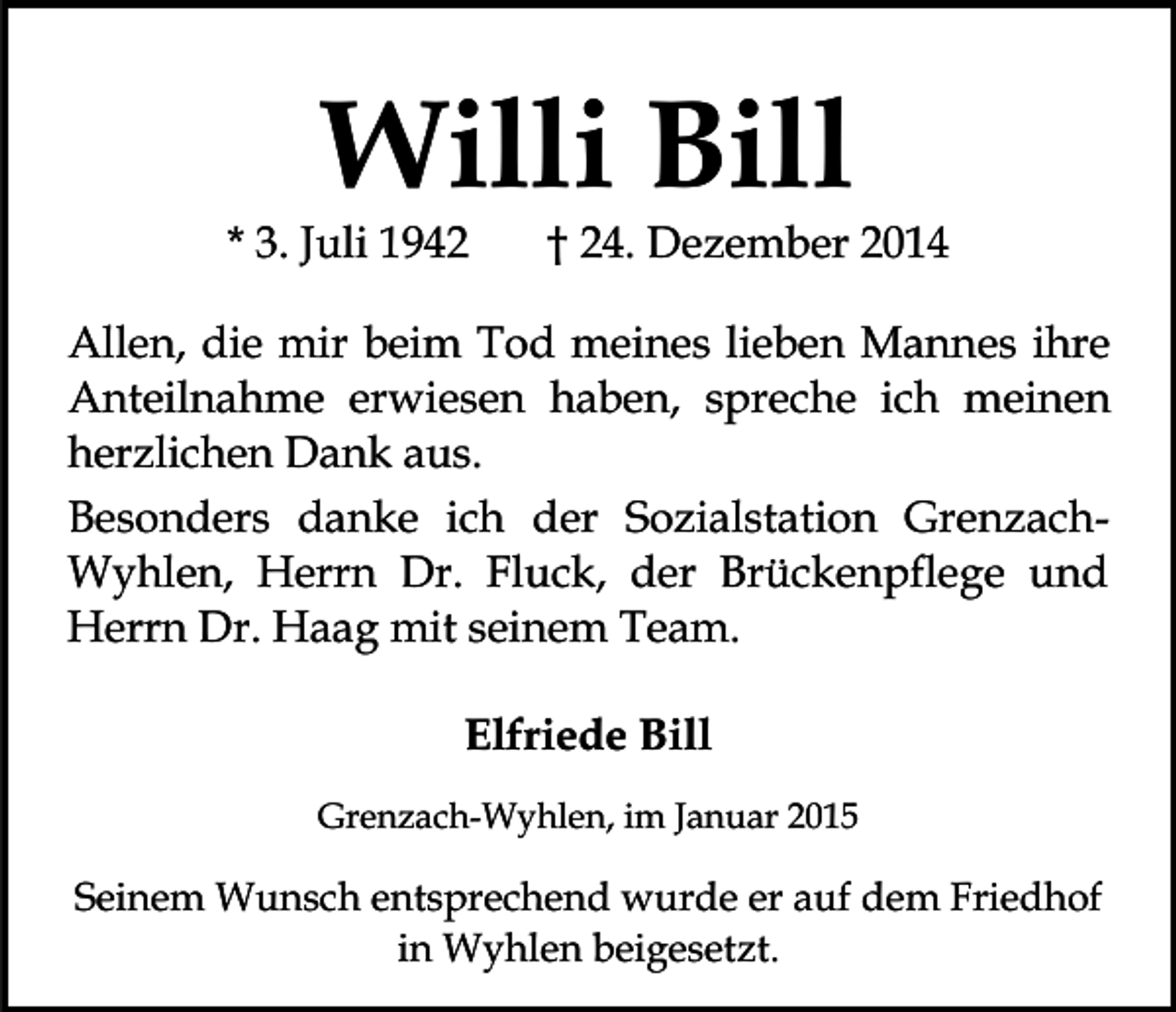 <p>Willi Bill</p><p>* 3. Juli 1942</p><p>† 24. Dezember 2014</p><p>Allen, die mir beim Tod meines lieben Mannes ihre<br />Anteilnahme erwiesen haben, spreche ich meinen<br />herzlichen Dank aus.<br />Besonders danke ich der Sozialstation GrenzachWyhlen, Herrn Dr. Fluck, der Brückenpflege und<br />Herrn Dr. Haag mit seinem Team.<br />Elfriede Bill<br />Grenzach-Wyhlen, im Januar 2015</p><p>Seinem Wunsch entsprechend wurde er auf dem Friedhof<br />in Wyhlen beigesetzt.</p>