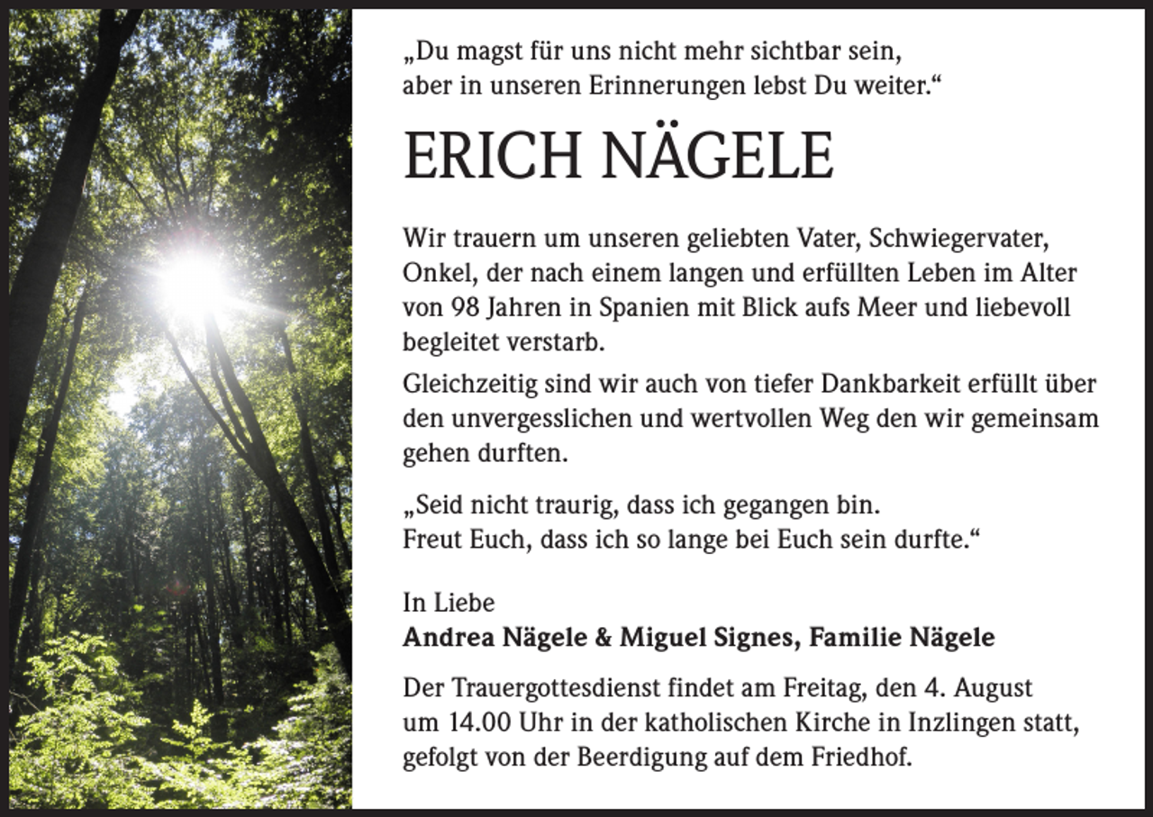 <p>„Du magst für uns nicht mehr sichtbar sein,<br />aber in unseren Erinnerungen lebst Du weiter.“</p><p>ERICH NÄGELE<br />Wir trauern um unseren geliebten Vater, Schwiegervater,<br />Onkel, der nach einem langen und erfüllten Leben im Alter<br />von 98 Jahren in Spanien mit Blick aufs Meer und liebevoll<br />begleitet verstarb.<br />Gleichzeitig sind wir auch von tiefer Dankbarkeit erfüllt über<br />den unvergesslichen und wertvollen Weg den wir gemeinsam<br />gehen durften.<br />„Seid nicht traurig, dass ich gegangen bin.<br />Freut Euch, dass ich so lange bei Euch sein durfte.“<br />In Liebe<br />Andrea Nägele &amp; Miguel Signes, Familie Nägele<br />Der Trauergottesdienst findet am Freitag, den 4. August<br />um 14.00 Uhr in der katholischen Kirche in Inzlingen statt,<br />gefolgt von der Beerdigung auf dem Friedhof.</p>