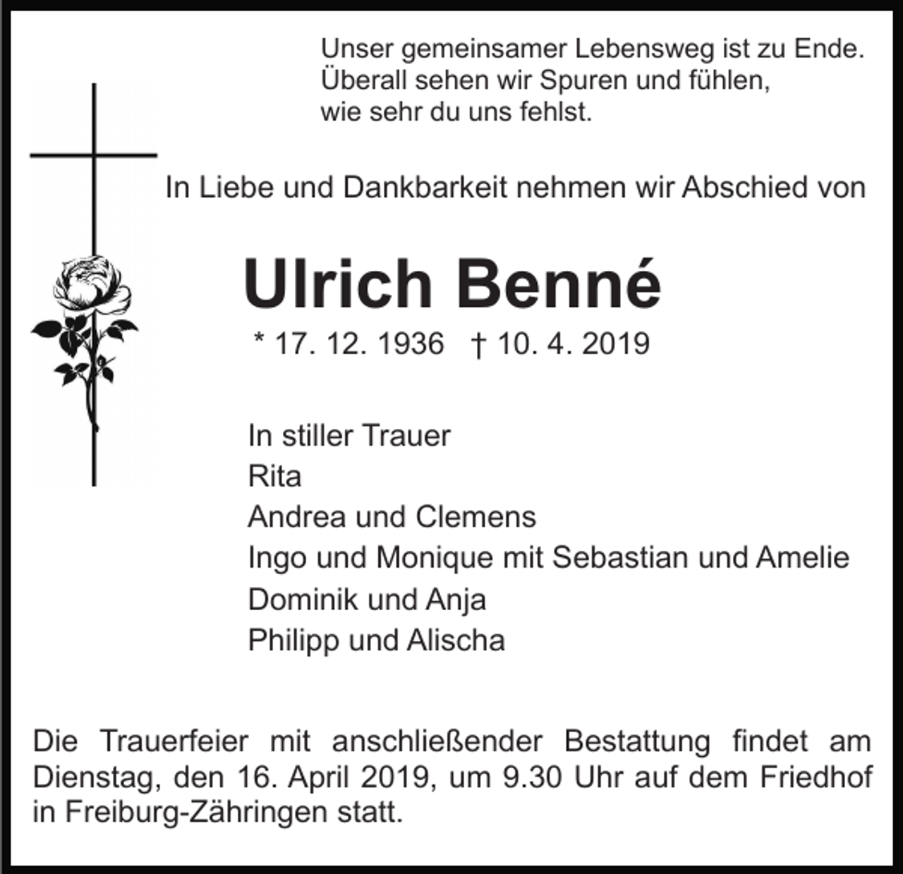 <p>Unser gemeinsamer Lebensweg ist zu Ende.<br />Überall sehen wir Spuren und fühlen,<br />wie sehr du uns fehlst.</p><p>In Liebe und Dankbarkeit nehmen wir Abschied von</p><p>Ulrich Benné<br />* 17. 12. 1936 † 10. 4. 2019<br />In stiller Trauer<br />Rita<br />Andrea und Clemens<br />Ingo und Monique mit Sebastian und Amelie<br />Dominik und Anja<br />Philipp und Alischa<br />Die Trauerfeier mit anschließender Bestattung findet am<br />Dienstag, den 16. April 2019, um 9.30 Uhr auf dem Friedhof<br />in Freiburg-Zähringen statt.</p>