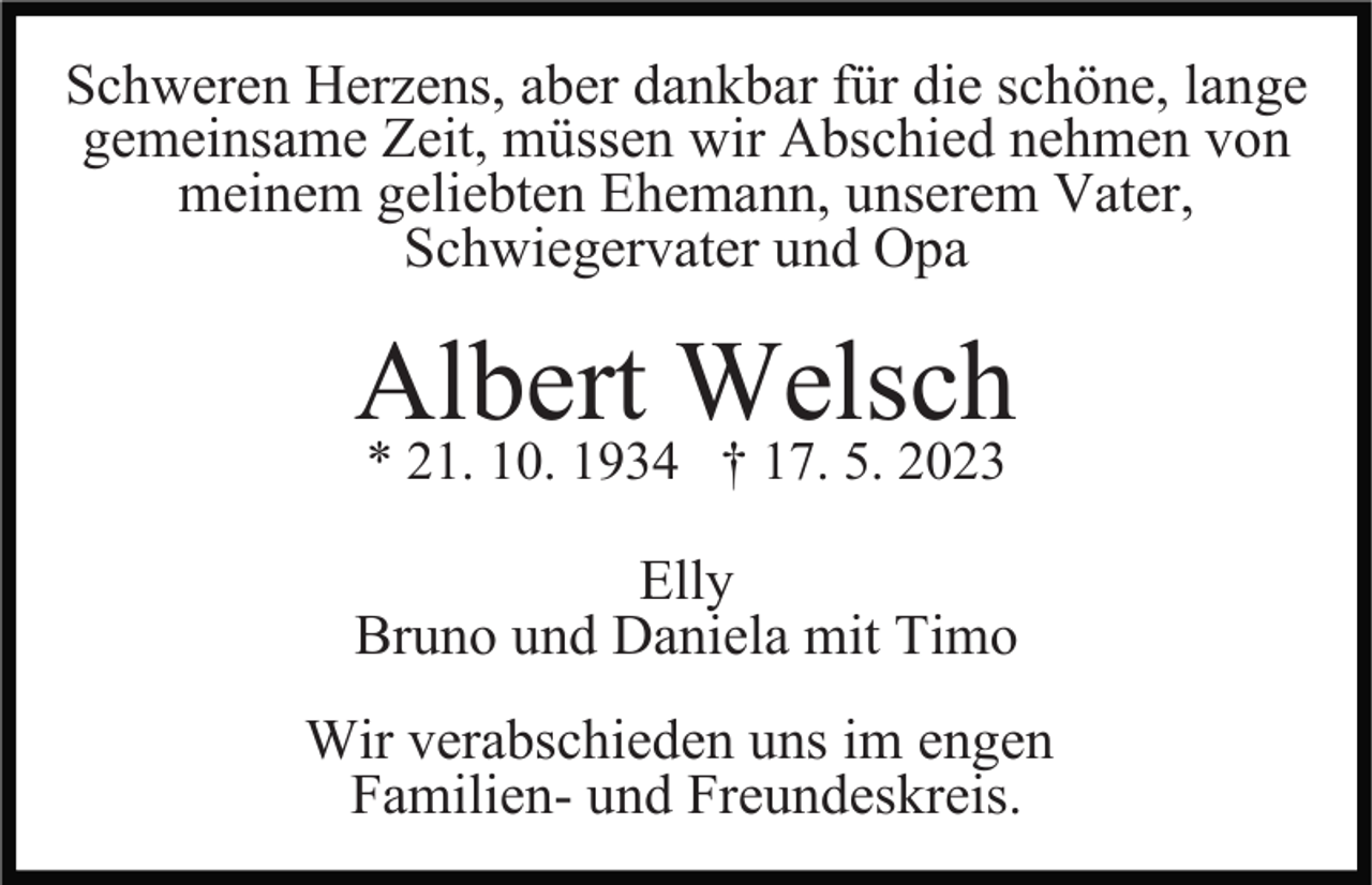 <p>Schweren Herzens, aber dankbar für die schöne, lange<br />gemeinsame Zeit, müssen wir Abschied nehmen von<br />meinem geliebten Ehemann, unserem Vater,<br />Schwiegervater und Opa</p><p>Albert Welsch<br />* 21. 10. 1934 † 17. 5. 2023</p><p>Elly<br />Bruno und Daniela mit Timo<br />Wir verabschieden uns im engen<br />Familien- und Freundeskreis.</p>