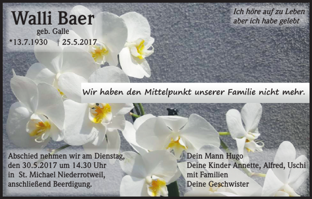 <p>Walli Baer</p><p>Ich höre auf zu Leben<br />aber ich habe gelebt</p><p>geb. Galle<br />*13.7.1930 † 25.5.2017</p><p>Wir haben den Mittelpunkt unserer Familie nicht mehr.</p><p>Abschied nehmen wir am Dienstag,<br />den 30.5.2017 um 14.30 Uhr<br />in St. Michael Niederrotweil,<br />anschließend Beerdigung.</p><p>Dein Mann Hugo<br />Deine Kinder Annette, Alfred, Uschi<br />mit Familien<br />Deine Geschwister</p>
