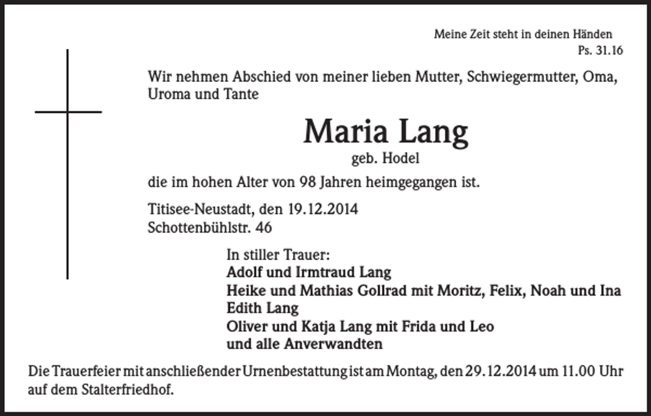 <p>Meine Zeit steht in deinen Händen</p><p>Ps. 31.16</p><p>Wir nehmen Abschied von meiner lieben Mutter, Schwiegermutter, Oma,<br />Uroma und Tante</p><p>Maria Lang</p><p>geb. Hodel<br />die im hohen Alter von 98 Jahren heimgegangen ist.<br />Titisee-Neustadt, den 19.12.2014<br />Schottenbühlstr. 46<br />In stiller Trauer:<br />Adolf und Irmtraud Lang<br />Heike und Mathias Gollrad mit Moritz, Felix, Noah und Ina<br />Edith Lang<br />Oliver und Katja Lang mit Frida und Leo<br />und alle Anverwandten<br />Die Trauerfeier mit anschließender Urnenbestattung ist am Montag, den 29.12.2014 um 11.00 Uhr­<br />auf dem Stalterfriedhof.</p>