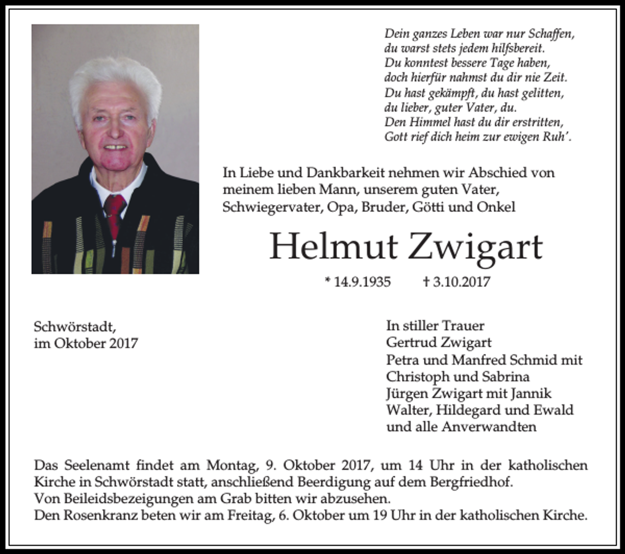 <p>Dein ganzes Leben war nur Schaffen,<br />du warst stets jedem hilfsbereit.<br />Du konntest bessere Tage haben,<br />doch hierfür nahmst du dir nie Zeit.<br />Du hast gekämpft, du hast gelitten,<br />du lieber, guter Vater, du.<br />Den Himmel hast du dir erstritten,<br />Gott rief dich heim zur ewigen Ruh'.</p><p>In Liebe und Dankbarkeit nehmen wir Abschied von<br />meinem lieben Mann, unserem guten Vater,<br />Schwiegervater, Opa, Bruder, Götti und Onkel</p><p>Helmut Zwigart<br />* 14.9.1935<br />Schwörstadt,<br />im Oktober 2017</p><p>† 3.10.2017</p><p>In stiller Trauer<br />Gertrud Zwigart<br />Petra und Manfred Schmid mit<br />Christoph und Sabrina<br />Jürgen Zwigart mit Jannik<br />Walter, Hildegard und Ewald<br />und alle Anverwandten</p><p>Das Seelenamt findet am Montag, 9. Oktober 2017, um 14 Uhr in der katholischen<br />Kirche in Schwörstadt statt, anschließend Beerdigung auf dem Bergfriedhof.<br />Von Beileidsbezeigungen am Grab bitten wir abzusehen.<br />Den Rosenkranz beten wir am Freitag, 6. Oktober um 19 Uhr in der katholischen Kirche.</p>