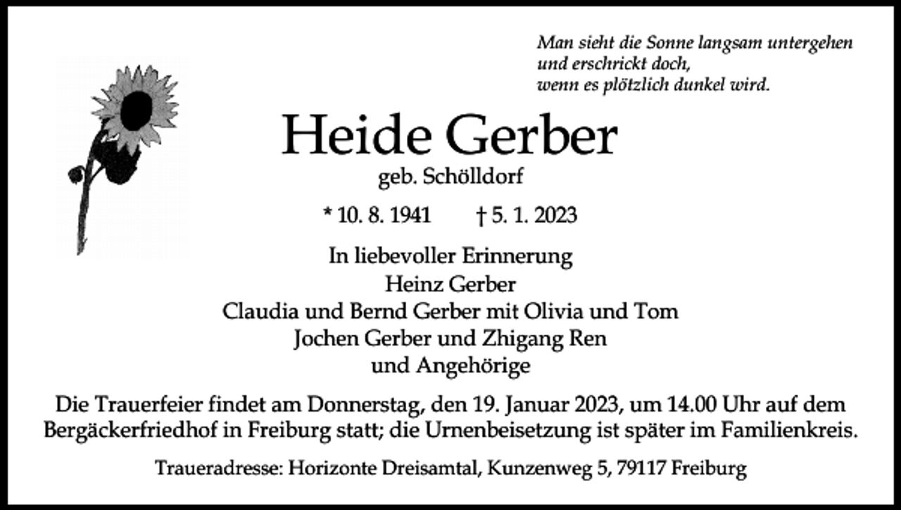 <p>Man sieht die Sonne langsam untergehen<br />und erschrickt doch,<br />wenn es plötzlich dunkel wird.</p><p>Heide Gerber<br />geb. Schölldorf</p><p>* 10. 8. 1941 † 5. 1. 2023<br />In liebevoller Erinnerung<br />Heinz Gerber<br />Claudia und Bernd Gerber mit Olivia und Tom<br />Jochen Gerber und Zhigang Ren<br />und Angehörige<br />Die Trauerfeier findet am Donnerstag, den 19. Januar 2023, um 14.00 Uhr auf dem<br />Bergäckerfriedhof in Freiburg statt; die Urnenbeisetzung ist später im Familienkreis.<br />Traueradresse: Horizonte Dreisamtal, Kunzenweg 5, 79117 Freiburg</p>