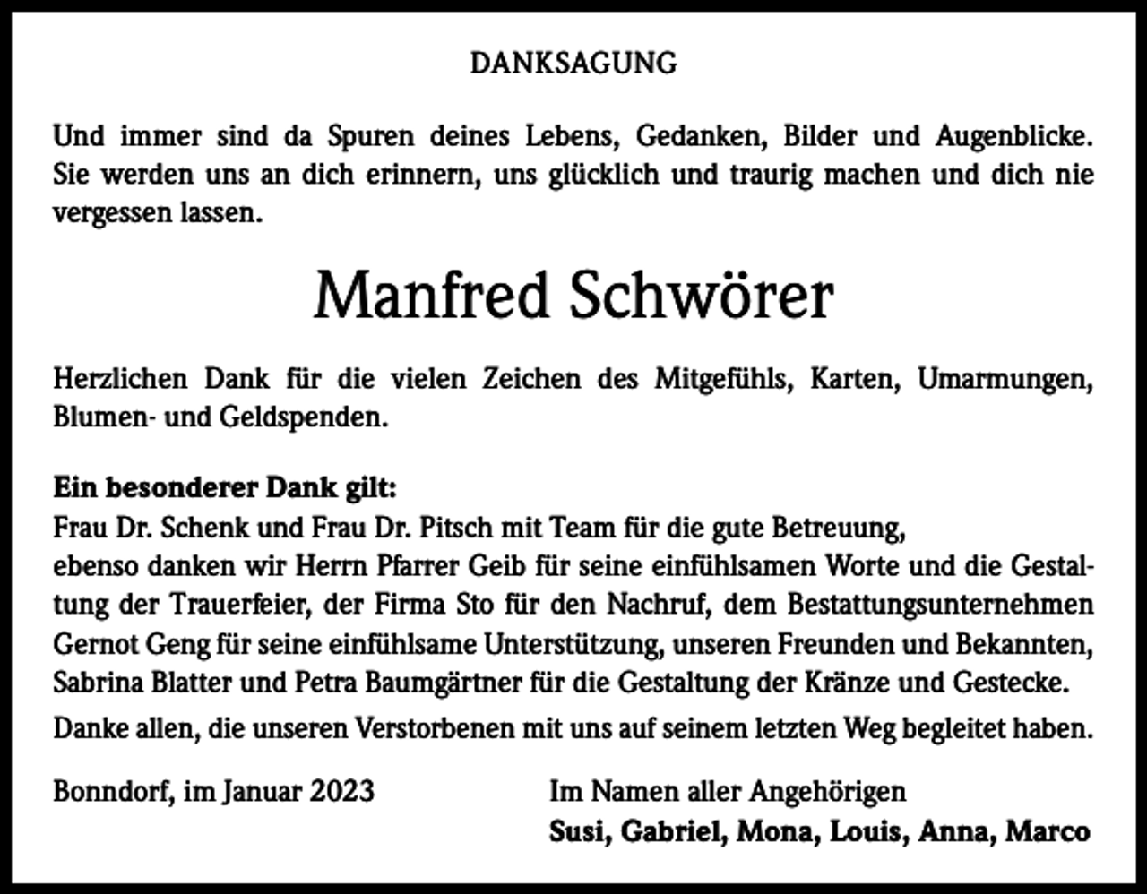 <p>DANKSAGUNG<br />Und immer sind da Spuren deines Lebens, Gedanken, Bilder und Augenblicke.<br />Sie werden uns an dich erinnern, uns glücklich und traurig machen und dich nie<br />vergessen lassen.</p><p>Manfred Schwörer<br />Herzlichen Dank für die vielen Zeichen des Mitgefühls, Karten, Umarmungen,<br />Blumen- und Geldspenden.<br />Ein besonderer Dank gilt:<br />Frau Dr. Schenk und Frau Dr. Pitsch mit Team für die gute Betreuung,<br />ebenso danken wir Herrn Pfarrer Geib für seine einfühlsamen Worte und die Gestaltung der Trauerfeier, der Firma Sto für den Nachruf, dem Bestattungsunternehmen<br />Gernot Geng für seine einfühlsame Unterstützung, unseren Freunden und Bekannten,<br />Sabrina Blatter und Petra Baumgärtner für die Gestaltung der Kränze und Gestecke.<br />Danke allen, die unseren Verstorbenen mit uns auf seinem letzten Weg begleitet haben.<br />Bonndorf, im Januar 2023</p><p>Im Namen aller Angehörigen<br />Susi, Gabriel, Mona, Louis, Anna, Marco</p>