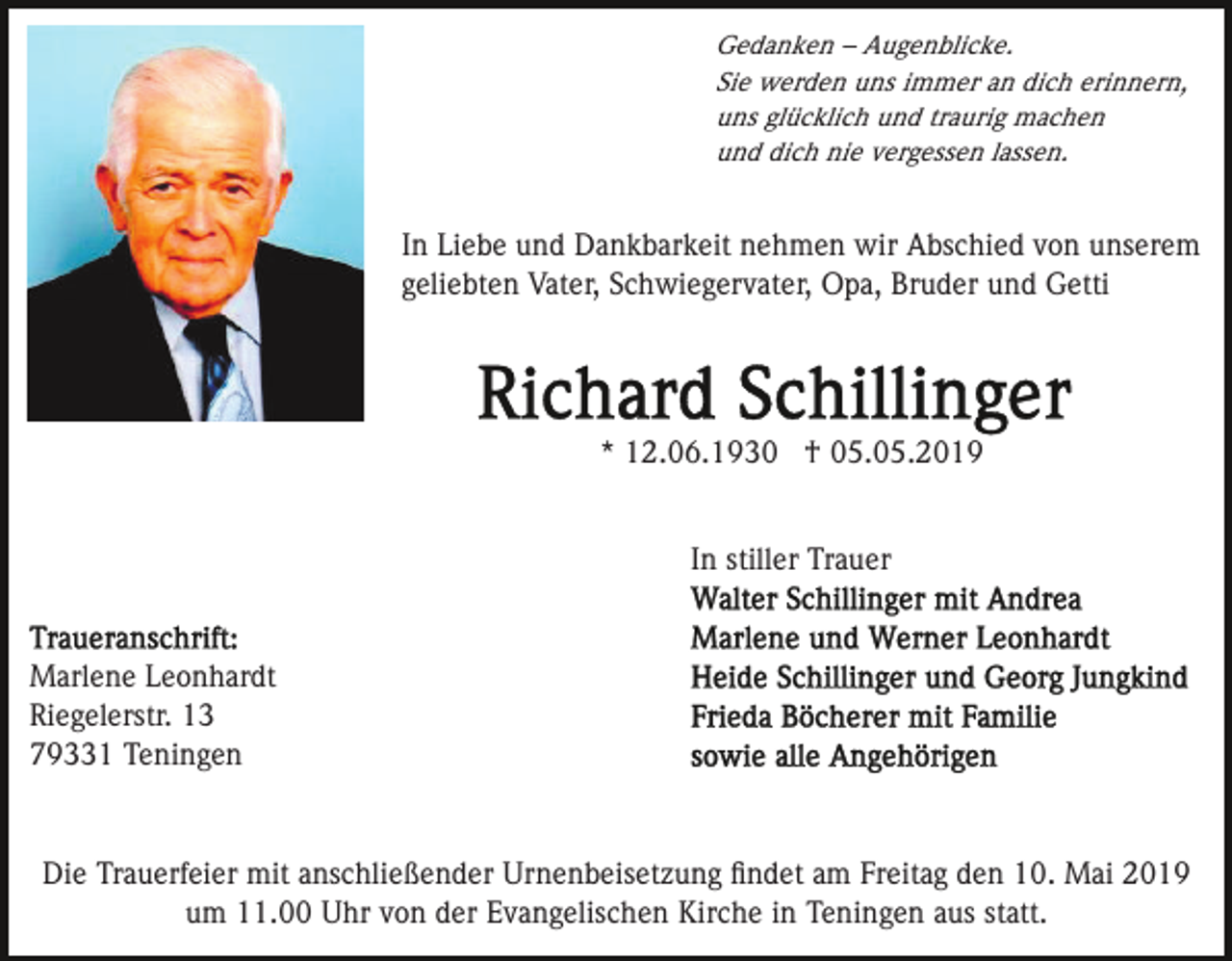 <p>Gedanken – Augenblicke.<br />Sie werden uns immer an dich erinnern,<br />uns glücklich und traurig machen<br />und dich nie vergessen lassen.</p><p>In Liebe und Dankbarkeit nehmen wir Abschied von unserem<br />geliebten Vater, Schwiegervater, Opa, Bruder und Getti</p><p>* 12.06.1930 † 05.05.2019<br />In stiller Trauer</p><p>Marlene Leonhardt<br />Riegelerstr. 13<br />79331 Teningen</p><p>Die Trauerfeier mit anschließender Urnenbeisetzung ﬁndet am Freitag den 10. Mai 2019<br />um 11.00 Uhr von der Evangelischen Kirche in Teningen aus statt.</p>