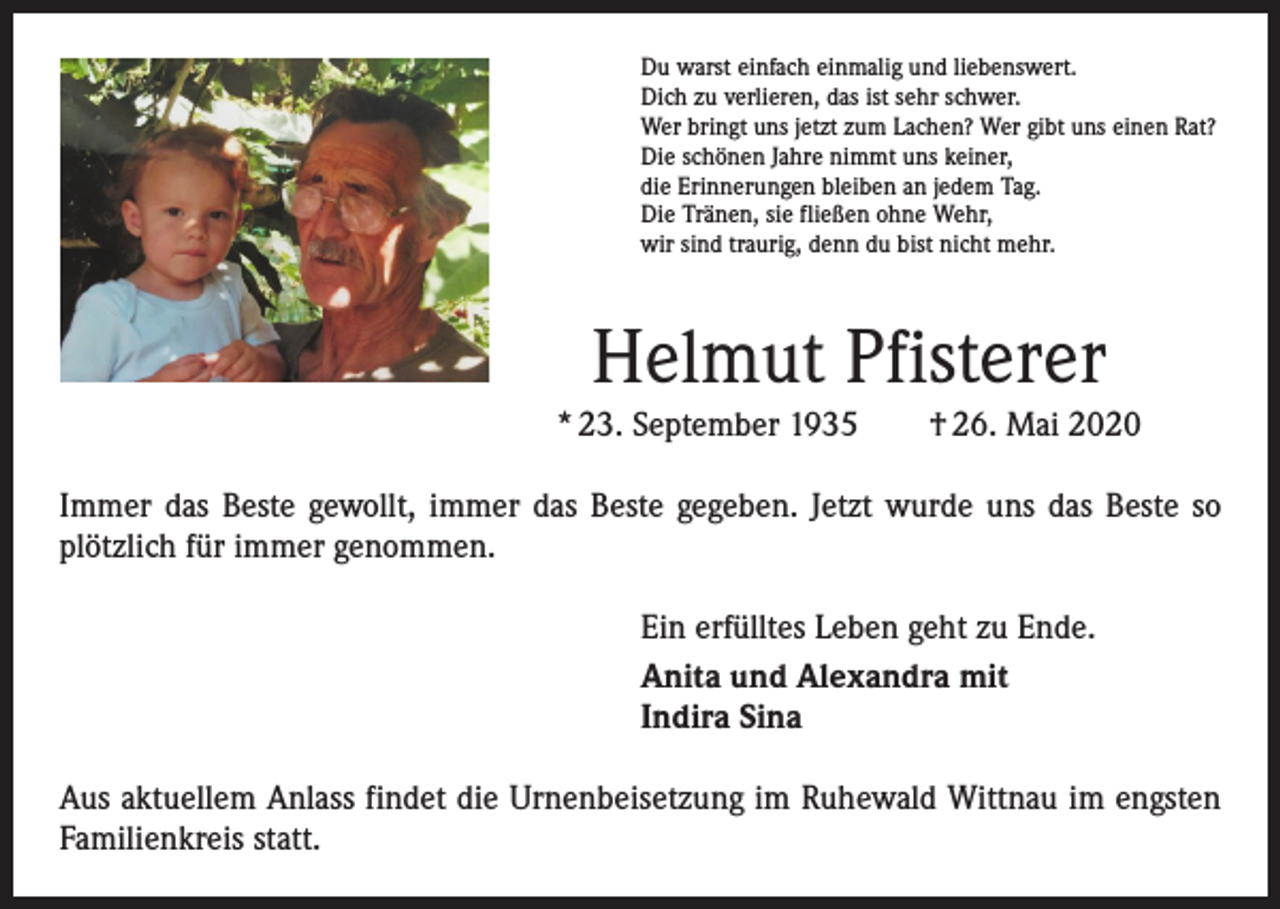 <p>Du warst einfach einmalig und liebenswert.<br />Dich zu verlieren, das ist sehr schwer.<br />Wer bringt uns jetzt zum Lachen? Wer gibt uns einen Rat?<br />Die schönen Jahre nimmt uns keiner,<br />die Erinnerungen bleiben an jedem Tag.<br />Die Tränen, sie fließen ohne Wehr,<br />wir sind traurig, denn du bist nicht mehr.</p><p>Helmut Pfisterer<br />* 23. September 1935 † 26. Mai 2020<br />Immer das Beste gewollt, immer das Beste gegeben. Jetzt wurde uns das Beste so<br />plötzlich für immer genommen.<br />Ein erfülltes Leben geht zu Ende.<br />Anita und Alexandra mit<br />Indira Sina<br />Aus aktuellem Anlass findet die Urnenbeisetzung im Ruhewald Wittnau im engsten<br />Familienkreis statt.</p>