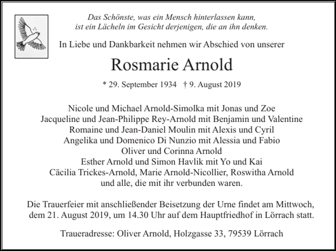 <p>Das Schönste, was ein Mensch hinterlassen kann,<br />ist ein Lächeln im Gesicht derjenigen, die an ihn denken.</p><p>In Liebe und Dankbarkeit nehmen wir Abschied von unserer</p><p>Rosmarie Arnold<br />* 29. September 1934 † 9. August 2019</p><p>Nicole und Michael Arnold-Simolka mit Jonas und Zoe<br />Jacqueline und Jean-Philippe Rey-Arnold mit Benjamin und Valentine<br />Romaine und Jean-Daniel Moulin mit Alexis und Cyril<br />Angelika und Domenico Di Nunzio mit Alessia und Fabio<br />Oliver und Corinna Arnold<br />Esther Arnold und Simon Havlik mit Yo und Kai<br />Cäcilia Trickes-Arnold, Marie Arnold-Nicollier, Roswitha Arnold<br />und alle, die mit ihr verbunden waren.<br />Die Trauerfeier mit anschließender Beisetzung der Urne findet am Mittwoch,<br />dem 21. August 2019, um 14.30 Uhr auf dem Hauptfriedhof in Lörrach statt.<br />Traueradresse: Oliver Arnold, Holzgasse 33, 79539 Lörrach</p>
