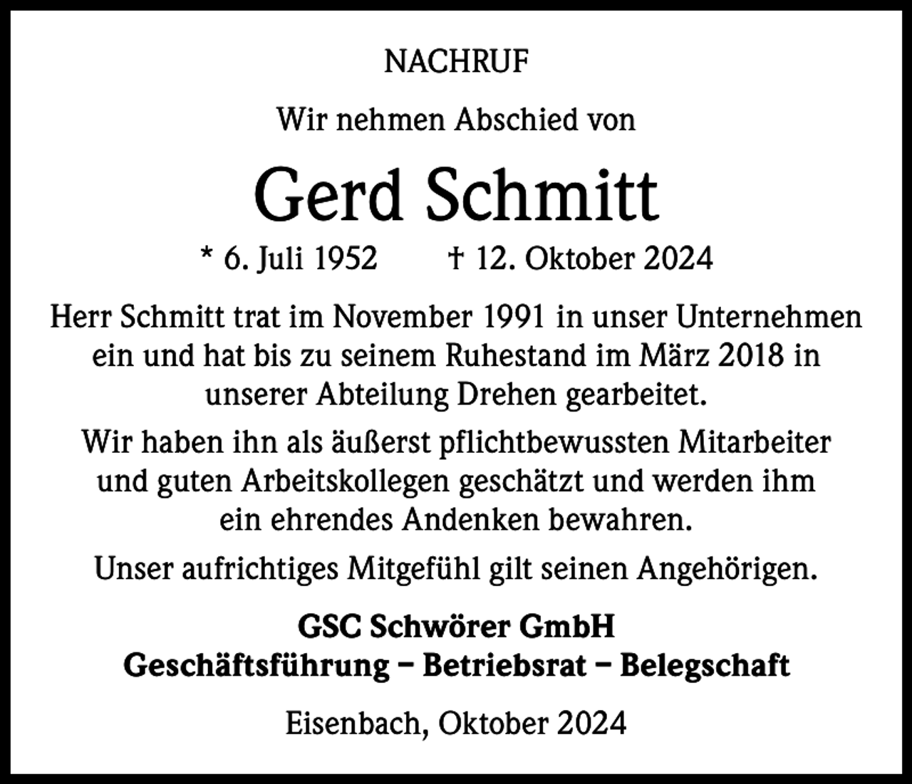 <p>NACHRUF<br />Wir nehmen Abschied von</p><p>Gerd Schmitt</p><p>* 6. Juli 1952 † 12. Oktober 2024<br />Herr Schmitt trat im November 1991 in unser Unternehmen<br />ein und hat bis zu seinem Ruhestand im März 2018 in<br />unserer Abteilung Drehen gearbeitet.<br />Wir haben ihn als äußerst pflichtbewussten Mitarbeiter<br />und guten Arbeitskollegen geschätzt und werden ihm<br />ein ehrendes Andenken bewahren.<br />Unser aufrichtiges Mitgefühl gilt seinen Angehörigen.<br />GSC Schwörer GmbH<br />Geschäftsführung – Betriebsrat – Belegschaft<br />Eisenbach, Oktober 2024</p>
