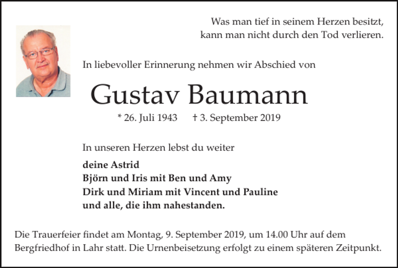 <p>Was man tief in seinem Herzen besi�t,<br />kann man nicht durch den Tod verlieren.<br />In liebevoller Erinnerung nehmen wir Abschied von</p><p>Gustav Baumann<br />* 26. Juli 1943</p><p>† 3. September 2019</p><p>In unseren Herzen lebst du weiter<br />deine Astrid<br />Björn und Iris mit Ben und Amy<br />Dirk und Miriam mit Vincent und Pauline<br />und alle, die ihm nahestanden.<br />Die Trauerfeier ﬁndet am Montag, 9. September 2019, um 14.00 Uhr auf dem<br />Bergfriedhof in Lahr sta�. Die Urnenbeise�ung erfolgt zu einem späteren Zeitpunkt.</p>