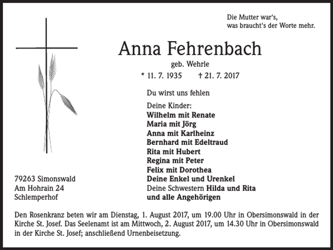 <p>Die Mutter war‘s,<br />was braucht‘s der Worte mehr.</p><p>Anna Fehrenbach<br />geb. Wehrle<br />* 11. 7. 1935 † 21. 7. 2017</p><p>Du wirst uns fehlen</p><p>79263 Simonswald<br />Am Hohrain 24<br />Schlemperhof</p><p>Deine Kinder:<br />Wilhelm mit Renate<br />Maria mit Jörg<br />Anna mit Karlheinz<br />Bernhard mit Edeltraud<br />Rita mit Hubert<br />Regina mit Peter<br />Felix mit Dorothea<br />Deine Enkel und Urenkel<br />Deine Schwestern Hilda und Rita<br />und alle Angehörigen</p><p>Den Rosenkranz beten wir am Dienstag, 1. August 2017, um 19.00 Uhr in Obersimonswald in der<br />Kirche St. Josef. Das Seelenamt ist am Mittwoch, 2. August 2017, um 14.30 Uhr in Obersimonswald<br />in der Kirche St. Josef; anschließend Urnenbeisetzung.</p>
