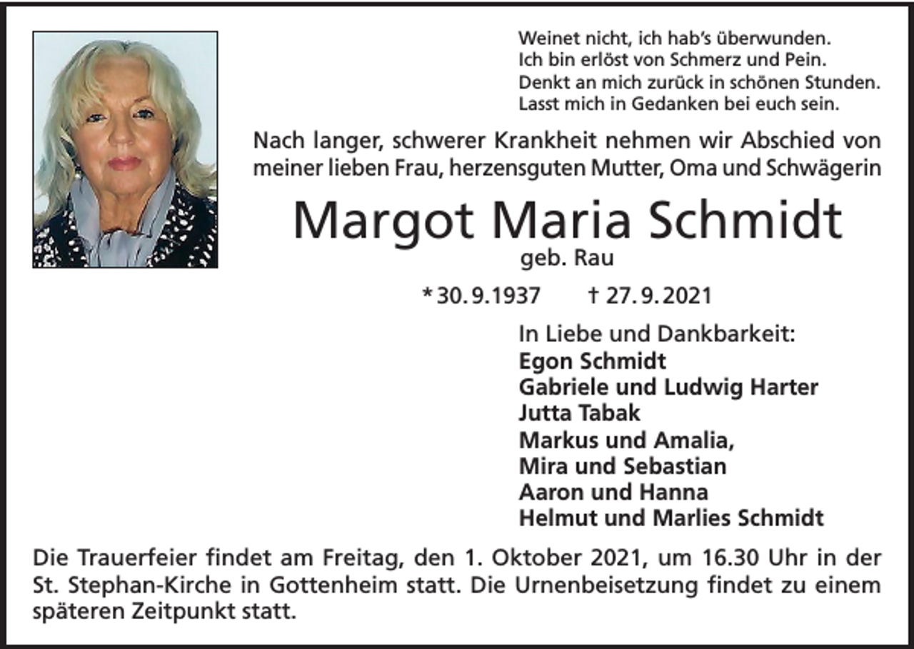 <p>Weinet nicht, ich hab’s überwunden.<br />Ich bin erlöst von Schmerz und Pein.<br />Denkt an mich zurück in schönen Stunden.<br />Lasst mich in Gedanken bei euch sein.</p><p>Nach langer, schwerer Krankheit nehmen wir Abschied von<br />meiner lieben Frau, herzensguten Mutter, Oma und Schwägerin</p><p>Margot Maria Schmidt<br />geb. Rau</p><p>* 30. 9.1937 † 27. 9. 2021<br />In Liebe und Dankbarkeit:<br />Egon Schmidt<br />Gabriele und Ludwig Harter<br />Jutta Tabak<br />Markus und Amalia,<br />Mira und Sebastian<br />Aaron und Hanna<br />Helmut und Marlies Schmidt<br />Die Trauerfeier findet am Freitag, den 1. Oktober 2021, um 16.30 Uhr in der<br />St. Stephan-Kirche in Gottenheim statt. Die Urnenbeisetzung findet zu einem<br />späteren Zeitpunkt statt.</p>
