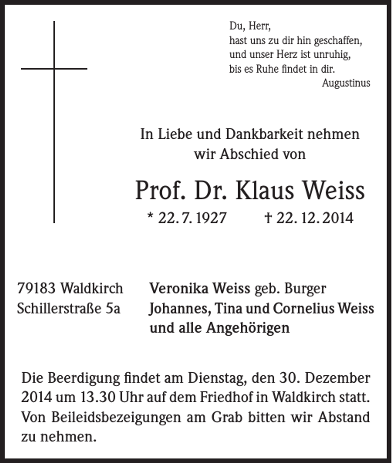 <p>Du, Herr,<br />hast uns zu dir hin geschaffen,<br />und unser Herz ist unruhig,<br />bis es Ruhe findet in dir.</p><p>Augustinus</p><p>In Liebe und Dankbarkeit nehmen<br />wir Abschied von</p><p>Prof. Dr. Klaus Weiss<br />* 22. 7. 1929183 Waldkirch<br />Schillerstraße 5a</p><p>† 22. 12. 2014</p><p>Veronika Weiss geb. Burger<br />Johannes, Tina und Cornelius Weiss<br />und alle Angehörigen</p><p>Die Beerdigung findet am Dienstag, den 30. Dezember<br />2014 um 13.30 Uhr auf dem Friedhof in Waldkirch statt.<br />Von Beileidsbezeigungen am Grab bitten wir Abstand<br />zu nehmen.</p>